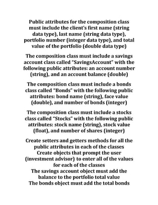 Public attributes for the composition class
must include the client’s first name (string
data type), last name (string data type),
portfolio number (integer data type), and total
value of the portfolio (double data type)
The composition class must include a savings
account class called “SavingsAccount” with the
following public attributes: an account number
(string), and an account balance (double)
The composition class must include a bonds
class called “Bonds” with the following public
attributes: bond name (string), face value
(double), and number of bonds (integer)
The composition class must include a stocks
class called “Stocks” with the following public
attributes: stock name (string), stock value
(float), and number of shares (integer)
Create setters and getters methods for all the
public attributes in each of the classes
Create objects that prompt the user
(investment advisor) to enter all of the values
for each of the classes
The savings account object must add the
balance to the portfolio total value
The bonds object must add the total bonds
 