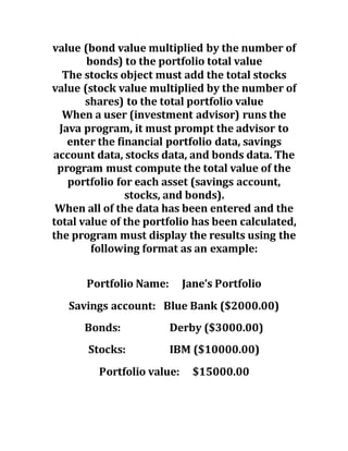 value (bond value multiplied by the number of
bonds) to the portfolio total value
The stocks object must add the total stocks
value (stock value multiplied by the number of
shares) to the total portfolio value
When a user (investment advisor) runs the
Java program, it must prompt the advisor to
enter the financial portfolio data, savings
account data, stocks data, and bonds data. The
program must compute the total value of the
portfolio for each asset (savings account,
stocks, and bonds).
When all of the data has been entered and the
total value of the portfolio has been calculated,
the program must display the results using the
following format as an example:
Portfolio Name: Jane’s Portfolio
Savings account: Blue Bank ($2000.00)
Bonds: Derby ($3000.00)
Stocks: IBM ($10000.00)
Portfolio value: $15000.00
 