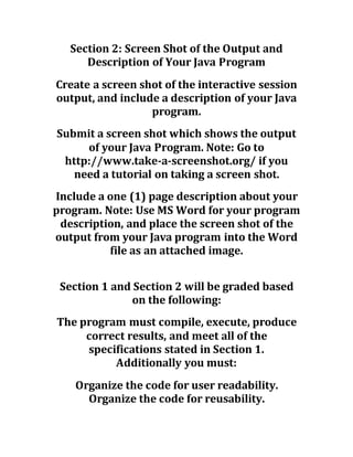 Section 2: Screen Shot of the Output and
Description of Your Java Program
Create a screen shot of the interactive session
output, and include a description of your Java
program.
Submit a screen shot which shows the output
of your Java Program. Note: Go to
http://www.take-a-screenshot.org/ if you
need a tutorial on taking a screen shot.
Include a one (1) page description about your
program. Note: Use MS Word for your program
description, and place the screen shot of the
output from your Java program into the Word
file as an attached image.
Section 1 and Section 2 will be graded based
on the following:
The program must compile, execute, produce
correct results, and meet all of the
specifications stated in Section 1.
Additionally you must:
Organize the code for user readability.
Organize the code for reusability.
 