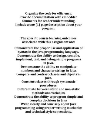 Organize the code for efficiency.
Provide documentation with embedded
comments for reader understanding.
Include a one (1) page description about your
program.
The specific course learning outcomes
associated with this assignment are:
Demonstrate the proper use and application of
syntax in the Java programming language.
Demonstrate the ability to design, compile,
implement, test, and debug simple programs
in Java.
Demonstrate the ability to manipulate
numbers and character strings in Java.
Compare and contrast classes and objects in
Java.
Construct classes through systematic
procedures.
Differentiate between static and non-static
methods and variables.
Demonstrate the ability to program simple and
complex decisions in Java.
Write clearly and concisely about Java
programming using proper writing mechanics
and technical style conventions.
 
