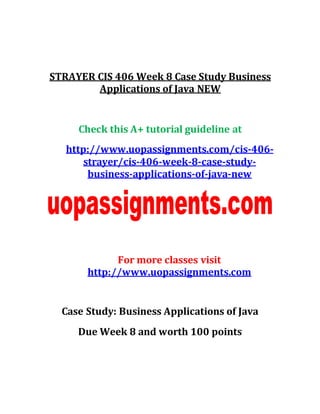 STRAYER CIS 406 Week 8 Case Study Business
Applications of Java NEW
Check this A+ tutorial guideline at
http://www.uopassignments.com/cis-406-
strayer/cis-406-week-8-case-study-
business-applications-of-java-new
For more classes visit
http://www.uopassignments.com
Case Study: Business Applications of Java
Due Week 8 and worth 100 points
 