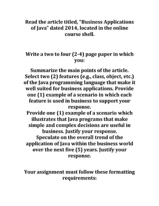 Read the article titled, “Business Applications
of Java” dated 2014, located in the online
course shell.
Write a two to four (2-4) page paper in which
you:
Summarize the main points of the article.
Select two (2) features (e.g., class, object, etc.)
of the Java programming language that make it
well suited for business applications. Provide
one (1) example of a scenario in which each
feature is used in business to support your
response.
Provide one (1) example of a scenario which
illustrates that Java programs that make
simple and complex decisions are useful in
business. Justify your response.
Speculate on the overall trend of the
application of Java within the business world
over the next five (5) years. Justify your
response.
Your assignment must follow these formatting
requirements:
 