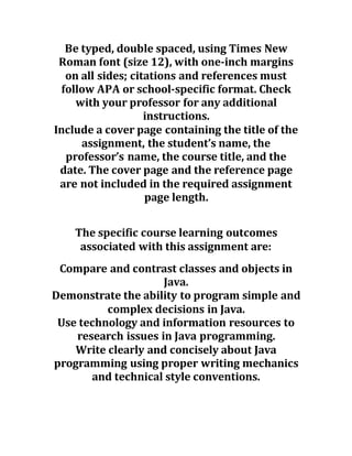 Be typed, double spaced, using Times New
Roman font (size 12), with one-inch margins
on all sides; citations and references must
follow APA or school-specific format. Check
with your professor for any additional
instructions.
Include a cover page containing the title of the
assignment, the student’s name, the
professor’s name, the course title, and the
date. The cover page and the reference page
are not included in the required assignment
page length.
The specific course learning outcomes
associated with this assignment are:
Compare and contrast classes and objects in
Java.
Demonstrate the ability to program simple and
complex decisions in Java.
Use technology and information resources to
research issues in Java programming.
Write clearly and concisely about Java
programming using proper writing mechanics
and technical style conventions.
 