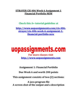 STRAYER CIS 406 Week 6 Assignment 1
Financial Portfolio NEW
Check this A+ tutorial guideline at
http://www.uopassignments.com/cis-406-
strayer/cis-406-week-6-assignment-1-
financial-portfolio-new
For more classes visit
http://www.uopassignments.com
Assignment 1: Financial Portfolio
Due Week 6 and worth 200 points
This assignment consists of two (2) sections:
A java program file
A screen shot of the output and a description
 
