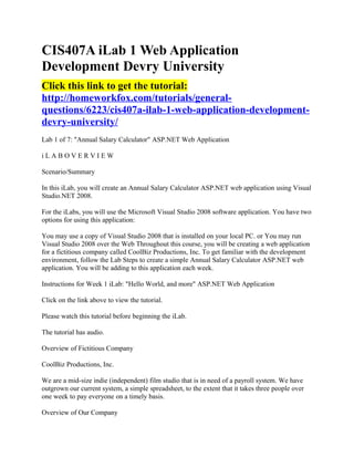CIS407A iLab 1 Web Application
Development Devry University
Click this link to get the tutorial:
http://homeworkfox.com/tutorials/general-
questions/6223/cis407a-ilab-1-web-application-development-
devry-university/
Lab 1 of 7: "Annual Salary Calculator" ASP.NET Web Application

iLABOVERVIEW

Scenario/Summary

In this iLab, you will create an Annual Salary Calculator ASP.NET web application using Visual
Studio.NET 2008.

For the iLabs, you will use the Microsoft Visual Studio 2008 software application. You have two
options for using this application:

You may use a copy of Visual Studio 2008 that is installed on your local PC. or You may run
Visual Studio 2008 over the Web Throughout this course, you will be creating a web application
for a fictitious company called CoolBiz Productions, Inc. To get familiar with the development
environment, follow the Lab Steps to create a simple Annual Salary Calculator ASP.NET web
application. You will be adding to this application each week.

Instructions for Week 1 iLab: "Hello World, and more" ASP.NET Web Application

Click on the link above to view the tutorial.

Please watch this tutorial before beginning the iLab.

The tutorial has audio.

Overview of Fictitious Company

CoolBiz Productions, Inc.

We are a mid-size indie (independent) film studio that is in need of a payroll system. We have
outgrown our current system, a simple spreadsheet, to the extent that it takes three people over
one week to pay everyone on a timely basis.

Overview of Our Company
 