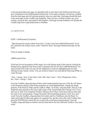 to the personnel data entry page you should be able to enter data in the frmPersonnel form and
have it displayed in the frmPersonnelVerified form. Your salary calculator will also be available
from the main page and will calculate properly when you enter data. Each page should link back
to the main page via the CoolBiz logo hyperlink. Once you have verified it works, save your
website, zip up all files, and submit in the Dropbox. Each page (except frmMain) will include the
CoolBiz logo that is hyperlinked back to frmMain.



iLABSTEPS



STEP 1: frmPersonnel (10 points)

 Open the payroll system website from Lab 1. Create a new form called frmPersonnel. To do
this, pull down the website menu, select "Add New Item," then type frmPersonnel.aspx for the
name.

Click on image to enlarge.


AddPersonnel Form


Click here for text description of this image. Go to the Design mode of the form by clicking the
Design tab (as opposed to the Source tab). Copy/paste this text for the CoolBizProductions, Inc.
logo onto the form at the very top. Set the alignment to center by highlighting the text then
clicking Format, Justify, Center. You can switch to Source view and add the following HTML to
create the logo:

<font ><strong><font >Cool</font><font >Biz</font><font > <font >Productions</font>,
Inc.</font></strong> </font>

From the ToolBox, drag-and-drop a Panel control underneath the logo text. Click the A/Z button
in the Properties dialog so that all the properties are sorted alphabetically. Change the height
property of the Panel to 250px and the width to 300px. To do this, select the Panel, then go to the
Properties pane (usually in the lower right corner of the Visual Studio.NET Design view; if you
don't see it, click View Properties Window OR press the F4 key). Scroll down the list, then type
the value in for each property. Change the panel's HorizontalAlign property to left. Save your
work! From the ToolBox, drag-and-drop five Labels and five TextBoxes onto the Panel. To
make each Label/TextBox pair appear on a separate line, put the cursor after each TextBox then
press the [ENTER] key (much like you would with a word processing program). From the
ToolBox, drag-and-drop two buttons onto the Panel below the last Label and TextBox. Save your
work!
 