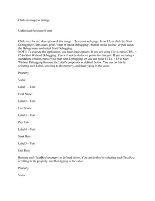 Click on image to enlarge.


Unfinished Personnel Form


Click here for text description of this image. Test your web page. Press F5, or click the Start
Debugging (Citrix users, press "Start Without Debugging") button on the toolbar, or pull down
the Debug menu and select Start Debugging.
NOTE: To execute the application, you have these options: If you are using Citrix, press CTRL +
F5 to Start Without Debugging. You will not be deducted points for this part. If you are using a
standalone version, press F5 to Start with Debugging, or you can press CTRL + F5 to Start
Without Debugging Rename the Label's properties as defined below. You can do this by
selecting each Label, scrolling to the property, and then typing in the value.

Property

Value

Label1 – Text

First Name:

Label2 – Text

Last Name:

Label3 – Text

Pay Rate:

Label4 – Text

Start Date:

Label5 – Text

End Date:

Rename each TextBox's property as defined below. You can do this by selecting each TextBox,
scrolling to the property, and then typing in the value.

Property

Value
 