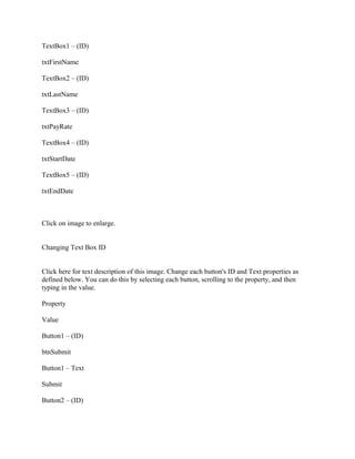 TextBox1 – (ID)

txtFirstName

TextBox2 – (ID)

txtLastName

TextBox3 – (ID)

txtPayRate

TextBox4 – (ID)

txtStartDate

TextBox5 – (ID)

txtEndDate



Click on image to enlarge.


Changing Text Box ID


Click here for text description of this image. Change each button's ID and Text properties as
defined below. You can do this by selecting each button, scrolling to the property, and then
typing in the value.

Property

Value

Button1 – (ID)

btnSubmit

Button1 – Text

Submit

Button2 – (ID)
 