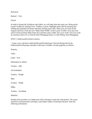 btnCancel

Button2 – Text

Cancel

In order to format the TextBoxes and Labels, we will make them the same size. Bring up the
Layout Toolbar by clicking View, Toolbars, Layout. Highlight each Label by pressing and
holding the keyboard Ctrl button and then clicking each Label. Make sure you click on the
longest Label last. Click the icon "Make Same Width" on the Layout Toolbar. (You may also
select Format and then Make Same Size and then select width). Save your work! Test your work
by running it (press F5 or click the Start Debugging button, or click Debug, Start Debugging).

STEP 2: frmPersonalVerified (5 points)

  Create a new web form called frmPersonalVerified.aspx Click the Design tab for the
frmPersonalVerified.aspx and add a Label and a TextBox. Set the properties as follows:

Property

Value

Label – Text

Information to submit

Textbox – (ID)

txtVerifiedInfo

Textbox – Height

80px

Textbox – Width

400px

Textbox – TextMode

Multiline

Double-click anywhere on a blank part of the web page to open the code portion. The cursor
should be in the protected void Page_Load (object sender, EventArgs) function. Enter the
following information:
 