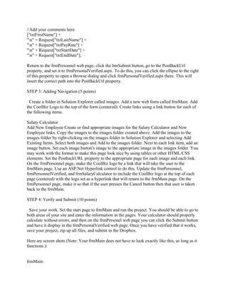 //Add your comments here
["txtFirstName"] +
"n" + Request["txtLastName"] +
"n" + Request["txtPayRate"] +
"n" + Request["txtStartDate"] +
"n" + Request["txtEndDate"];

Return to the frmPersonnel web page, click the btnSubmit button, go to the PostBackUrl
property, and set it to frmPersonalVerified.aspx. To do this, you can click the ellipse to the right
of this property to open a Browse dialog and click frmPersonalVerified.aspx there. This will
insert the correct path into the PostBackUrl property.

STEP 3: Adding Navigation (5 points)

 Create a folder in Solution Explorer called images. Add a new web form called frmMain. Add
the CoolBiz Logo to the top of the form (centered). Create links using a link button for each of
the following items.

Salary Calculator
Add New Employee Create or find appropriate images for the Salary Calculator and New
Employee links. Copy the images to the images folder created above. Add the images to the
images folder by right-clicking on the images folder in Solution Explorer and selecting Add
Existing Items. Select both images and Add to the images folder. Next to each link item, add an
image button. Set each image button's image to the appropriate image in the images folder. You
may work with the format to make this page look nice by using tables or other HTML/CSS
elements. Set the PostbackURL property to the appropriate page for each image and each link.
On the frmPersonnel page, make the CoolBiz logo be a link that will take the user to the
frmMain page. Use an ASP.Net Hyperlink control to do this. Update the frmPersonnel,
frmPersonnelVerified, and frmSalaryCalculator to include the CoolBiz logo at the top of each
page (centered) with the logo set as a hyperlink that will return to the frmMain page. On the
frmPersonnel page, make it so that if the user presses the Cancel button then that user is taken
back to the frmMain.

STEP 4: Verify and Submit (10 points)

 Save your work. Set the start page to frmMain and run the project. You should be able to go to
both areas of your site and enter the information in the pages. Your calculator should properly
calculate without errors, and then on the frmPersonel web page you can click the Submit button
and have it display in the frmPersonalVerified web page. Once you have verified that it works,
save your project, zip up all files, and submit in the Dropbox.

Here are screen shots (Note: Your frmMain does not have to look exactly like this, as long as it
functions.):


frmMain:
 
