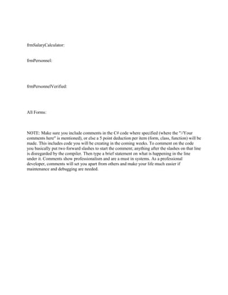 frmSalaryCalculator:


frmPersonnel:




frmPersonnelVerified:




All Forms:



NOTE: Make sure you include comments in the C# code where specified (where the "//Your
comments here" is mentioned), or else a 5 point deduction per item (form, class, function) will be
made. This includes code you will be creating in the coming weeks. To comment on the code
you basically put two forward slashes to start the comment; anything after the slashes on that line
is disregarded by the compiler. Then type a brief statement on what is happening in the line
under it. Comments show professionalism and are a must in systems. As a professional
developer, comments will set you apart from others and make your life much easier if
maintenance and debugging are needed.
 