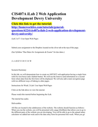 CIS407A iLab 2 Web Application
Development Devry University
Click this link to get the tutorial:
http://homeworkfox.com/tutorials/general-
questions/6224/cis407a-ilab-2-web-application-development-
devry-university/
iLab 2 of 7: User Input Web Pages



Submit your assignment to the Dropbox located on the silver tab at the top of this page.

(See Syllabus "Due Dates for Assignments & Exams" for due dates.)



iLABOVERVIEW



Scenario/Summary

In this lab, we will demonstrate how to create an ASP.NET web application having a single form
with five text boxes and a Submit button. We will use the form to send information to a second
form where data from the first form will be displayed. We will also add a main navigation page
with two different ways of linking to other pages.

Instructions for Week 2 iLab: User Input Web Pages

Click on the link above to view the tutorial.

Please watch this tutorial before beginning the iLab.

The tutorial has audio.

Deliverables

All files are located in the subdirectory of the website. The website should function as follows:
When you run the website, you will be presented with a page (frmMain) that allows you to go to
the different parts of the website you are developing. You will be able to go to the annual salary
calculator we added last week and to the data entry form for personnel this week. When you go
 