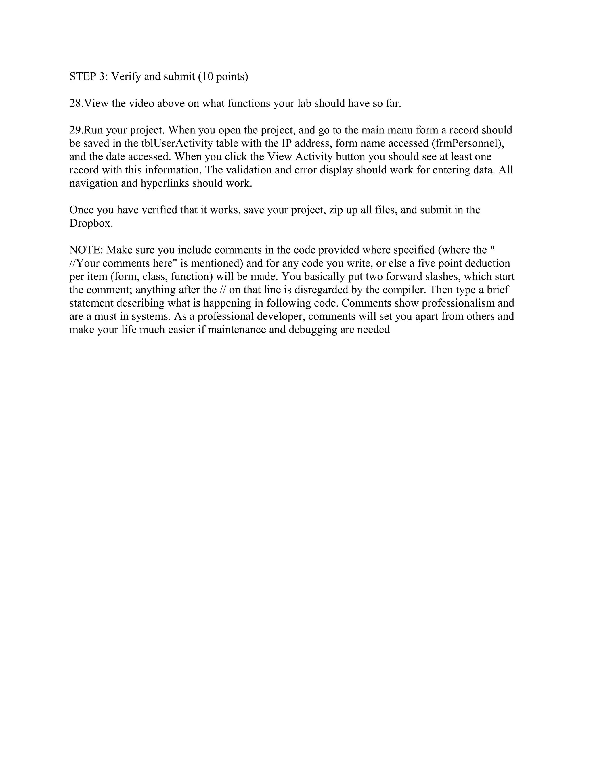 STEP 3: Verify and submit (10 points)

28.View the video above on what functions your lab should have so far.

29.Run your project. When you open the project, and go to the main menu form a record should
be saved in the tblUserActivity table with the IP address, form name accessed (frmPersonnel),
and the date accessed. When you click the View Activity button you should see at least one
record with this information. The validation and error display should work for entering data. All
navigation and hyperlinks should work.

Once you have verified that it works, save your project, zip up all files, and submit in the
Dropbox.

NOTE: Make sure you include comments in the code provided where specified (where the "
//Your comments here" is mentioned) and for any code you write, or else a five point deduction
per item (form, class, function) will be made. You basically put two forward slashes, which start
the comment; anything after the // on that line is disregarded by the compiler. Then type a brief
statement describing what is happening in following code. Comments show professionalism and
are a must in systems. As a professional developer, comments will set you apart from others and
make your life much easier if maintenance and debugging are needed
 