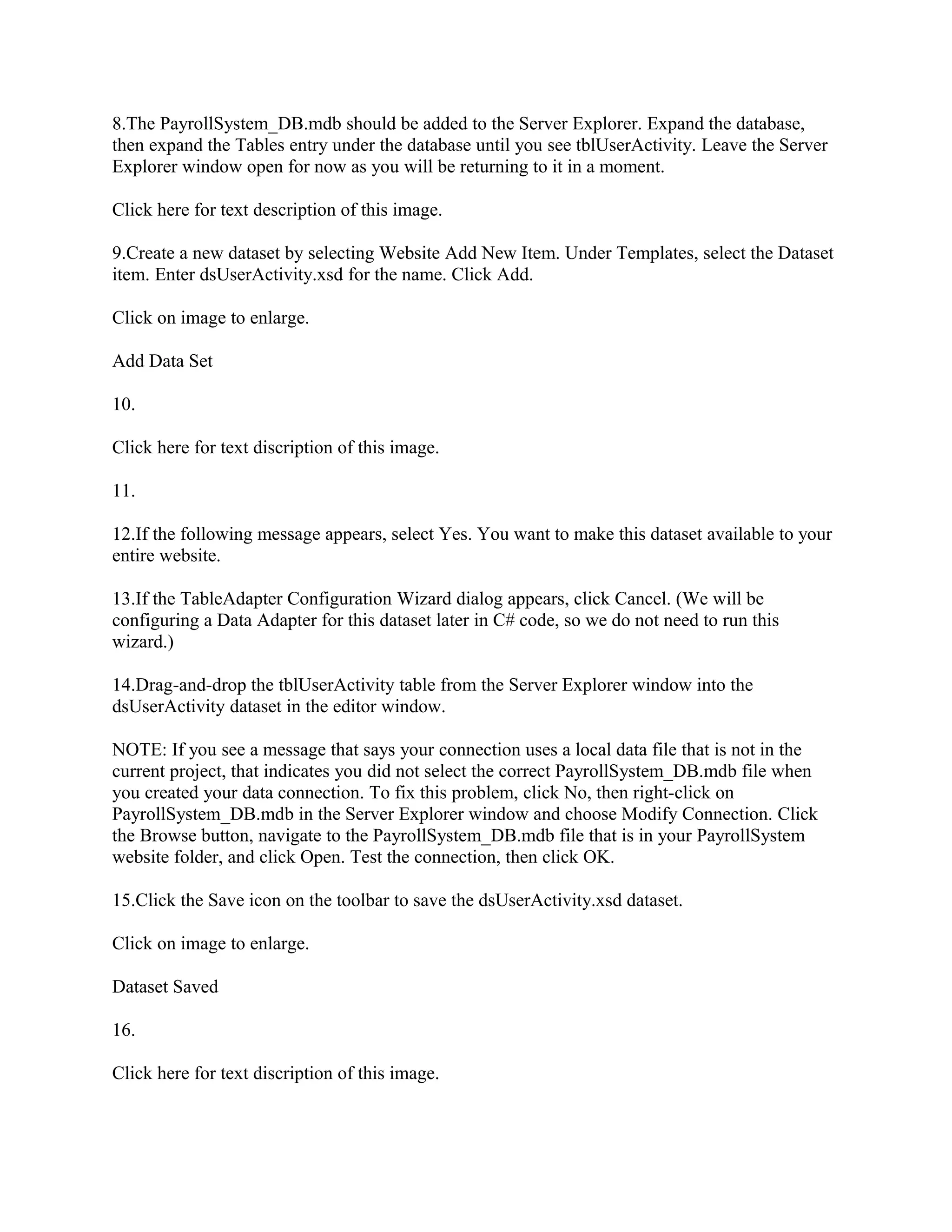 8.The PayrollSystem_DB.mdb should be added to the Server Explorer. Expand the database,
then expand the Tables entry under the database until you see tblUserActivity. Leave the Server
Explorer window open for now as you will be returning to it in a moment.

Click here for text description of this image.

9.Create a new dataset by selecting Website Add New Item. Under Templates, select the Dataset
item. Enter dsUserActivity.xsd for the name. Click Add.

Click on image to enlarge.

Add Data Set

10.

Click here for text discription of this image.

11.

12.If the following message appears, select Yes. You want to make this dataset available to your
entire website.

13.If the TableAdapter Configuration Wizard dialog appears, click Cancel. (We will be
configuring a Data Adapter for this dataset later in C# code, so we do not need to run this
wizard.)

14.Drag-and-drop the tblUserActivity table from the Server Explorer window into the
dsUserActivity dataset in the editor window.

NOTE: If you see a message that says your connection uses a local data file that is not in the
current project, that indicates you did not select the correct PayrollSystem_DB.mdb file when
you created your data connection. To fix this problem, click No, then right-click on
PayrollSystem_DB.mdb in the Server Explorer window and choose Modify Connection. Click
the Browse button, navigate to the PayrollSystem_DB.mdb file that is in your PayrollSystem
website folder, and click Open. Test the connection, then click OK.

15.Click the Save icon on the toolbar to save the dsUserActivity.xsd dataset.

Click on image to enlarge.

Dataset Saved

16.

Click here for text discription of this image.
 