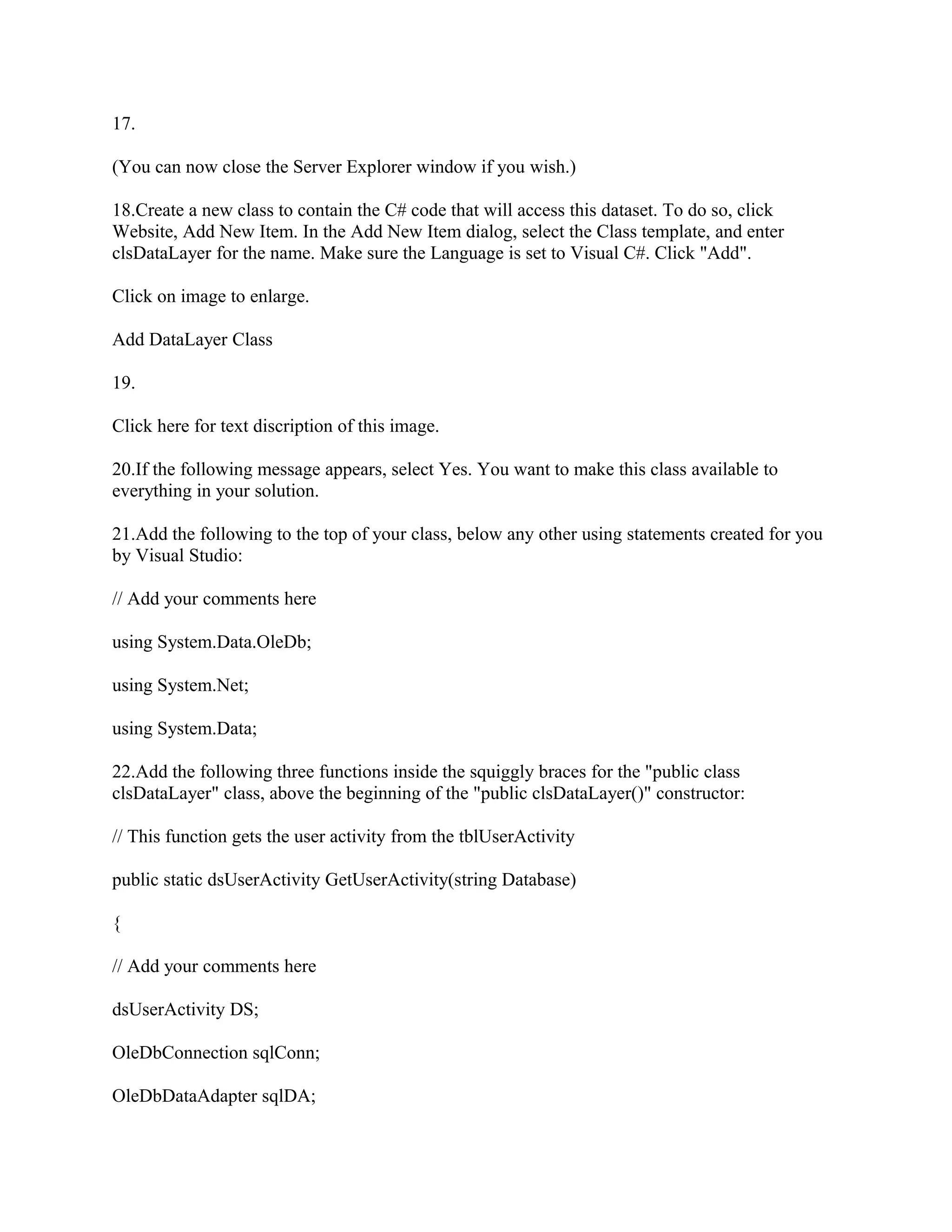17.

(You can now close the Server Explorer window if you wish.)

18.Create a new class to contain the C# code that will access this dataset. To do so, click
Website, Add New Item. In the Add New Item dialog, select the Class template, and enter
clsDataLayer for the name. Make sure the Language is set to Visual C#. Click "Add".

Click on image to enlarge.

Add DataLayer Class

19.

Click here for text discription of this image.

20.If the following message appears, select Yes. You want to make this class available to
everything in your solution.

21.Add the following to the top of your class, below any other using statements created for you
by Visual Studio:

// Add your comments here

using System.Data.OleDb;

using System.Net;

using System.Data;

22.Add the following three functions inside the squiggly braces for the "public class
clsDataLayer" class, above the beginning of the "public clsDataLayer()" constructor:

// This function gets the user activity from the tblUserActivity

public static dsUserActivity GetUserActivity(string Database)

{

// Add your comments here

dsUserActivity DS;

OleDbConnection sqlConn;

OleDbDataAdapter sqlDA;
 