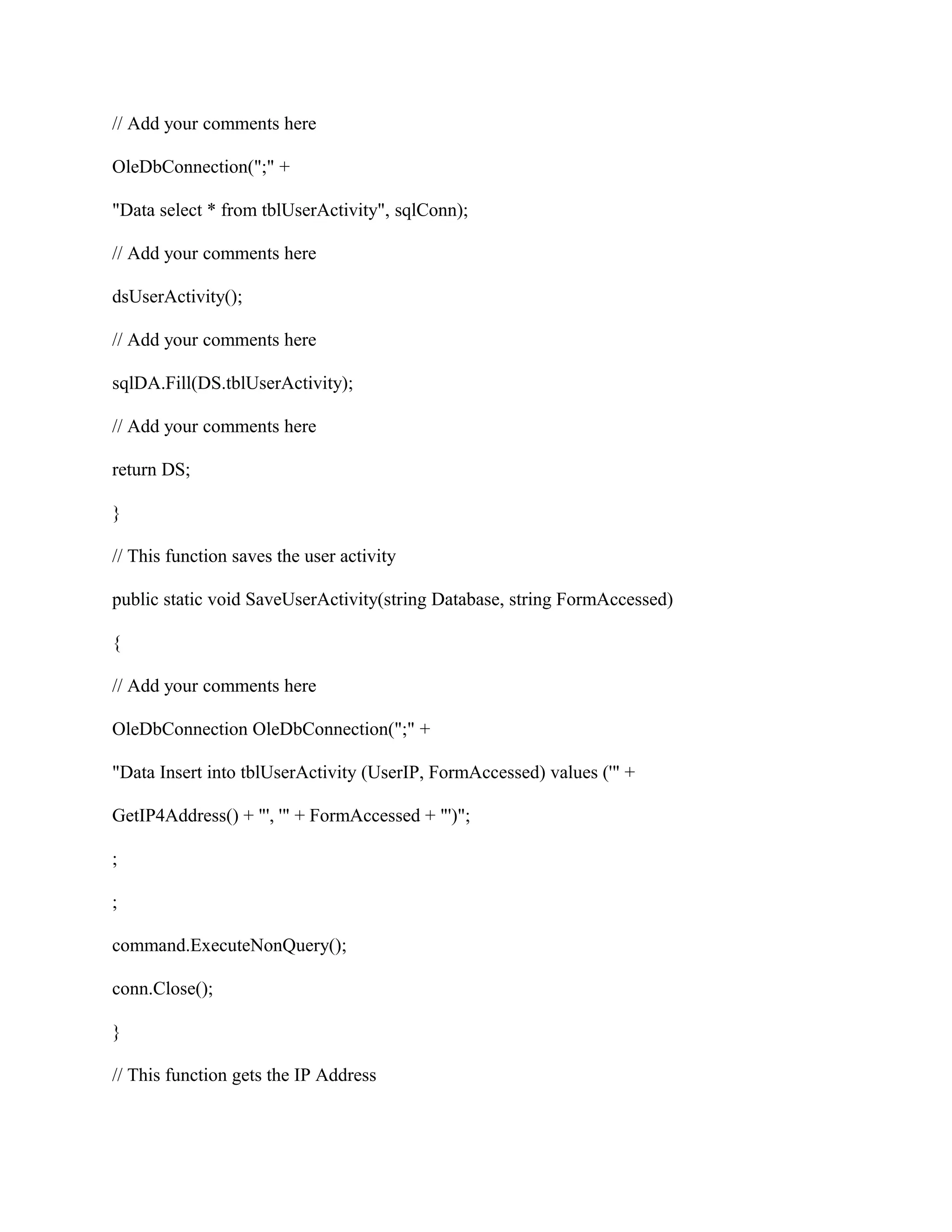 // Add your comments here

OleDbConnection(";" +

"Data select * from tblUserActivity", sqlConn);

// Add your comments here

dsUserActivity();

// Add your comments here

sqlDA.Fill(DS.tblUserActivity);

// Add your comments here

return DS;

}

// This function saves the user activity

public static void SaveUserActivity(string Database, string FormAccessed)

{

// Add your comments here

OleDbConnection OleDbConnection(";" +

"Data Insert into tblUserActivity (UserIP, FormAccessed) values ('" +

GetIP4Address() + "', '" + FormAccessed + "')";

;

;

command.ExecuteNonQuery();

conn.Close();

}

// This function gets the IP Address
 