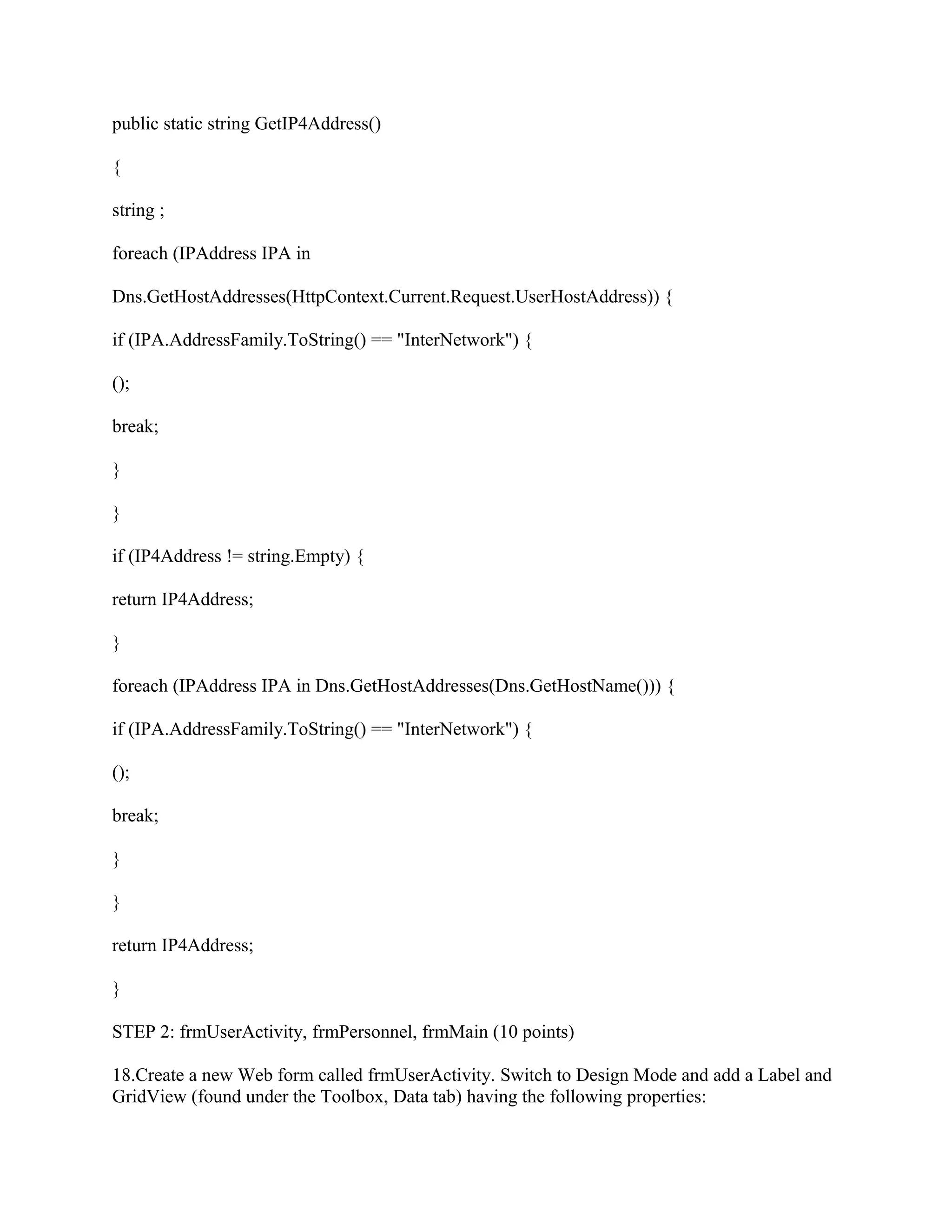 public static string GetIP4Address()

{

string ;

foreach (IPAddress IPA in

Dns.GetHostAddresses(HttpContext.Current.Request.UserHostAddress)) {

if (IPA.AddressFamily.ToString() == "InterNetwork") {

();

break;

}

}

if (IP4Address != string.Empty) {

return IP4Address;

}

foreach (IPAddress IPA in Dns.GetHostAddresses(Dns.GetHostName())) {

if (IPA.AddressFamily.ToString() == "InterNetwork") {

();

break;

}

}

return IP4Address;

}

STEP 2: frmUserActivity, frmPersonnel, frmMain (10 points)

18.Create a new Web form called frmUserActivity. Switch to Design Mode and add a Label and
GridView (found under the Toolbox, Data tab) having the following properties:
 