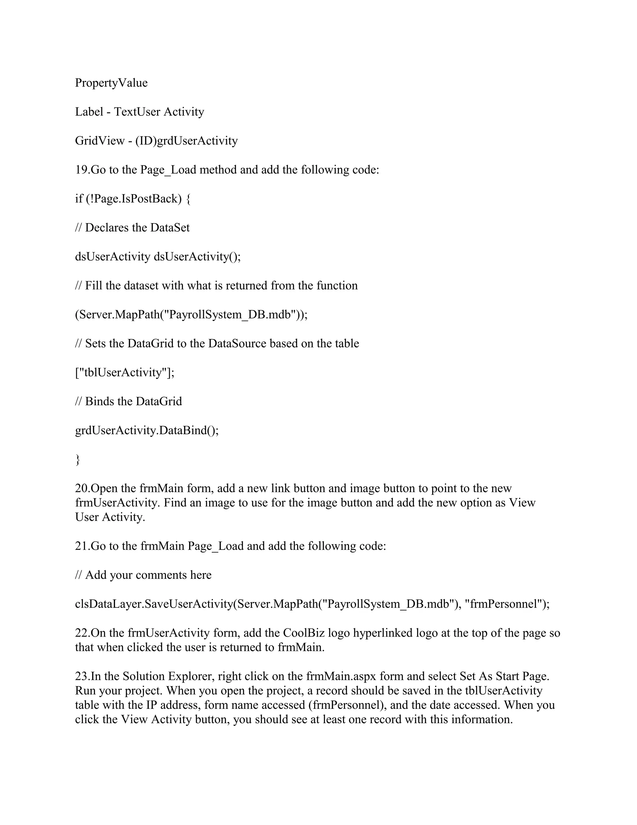 PropertyValue

Label - TextUser Activity

GridView - (ID)grdUserActivity

19.Go to the Page_Load method and add the following code:

if (!Page.IsPostBack) {

// Declares the DataSet

dsUserActivity dsUserActivity();

// Fill the dataset with what is returned from the function

(Server.MapPath("PayrollSystem_DB.mdb"));

// Sets the DataGrid to the DataSource based on the table

["tblUserActivity"];

// Binds the DataGrid

grdUserActivity.DataBind();

}

20.Open the frmMain form, add a new link button and image button to point to the new
frmUserActivity. Find an image to use for the image button and add the new option as View
User Activity.

21.Go to the frmMain Page_Load and add the following code:

// Add your comments here

clsDataLayer.SaveUserActivity(Server.MapPath("PayrollSystem_DB.mdb"), "frmPersonnel");

22.On the frmUserActivity form, add the CoolBiz logo hyperlinked logo at the top of the page so
that when clicked the user is returned to frmMain.

23.In the Solution Explorer, right click on the frmMain.aspx form and select Set As Start Page.
Run your project. When you open the project, a record should be saved in the tblUserActivity
table with the IP address, form name accessed (frmPersonnel), and the date accessed. When you
click the View Activity button, you should see at least one record with this information.
 
