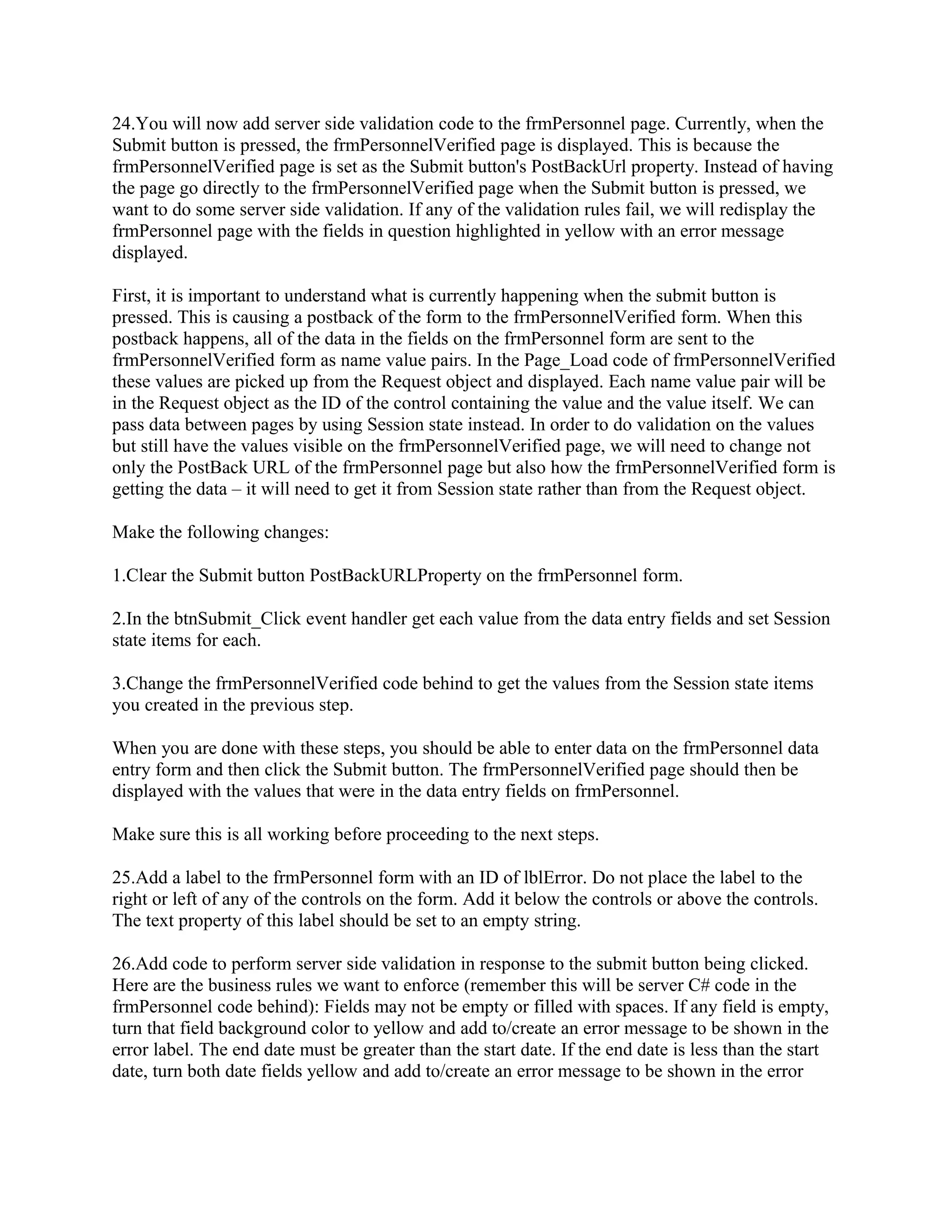 24.You will now add server side validation code to the frmPersonnel page. Currently, when the
Submit button is pressed, the frmPersonnelVerified page is displayed. This is because the
frmPersonnelVerified page is set as the Submit button's PostBackUrl property. Instead of having
the page go directly to the frmPersonnelVerified page when the Submit button is pressed, we
want to do some server side validation. If any of the validation rules fail, we will redisplay the
frmPersonnel page with the fields in question highlighted in yellow with an error message
displayed.

First, it is important to understand what is currently happening when the submit button is
pressed. This is causing a postback of the form to the frmPersonnelVerified form. When this
postback happens, all of the data in the fields on the frmPersonnel form are sent to the
frmPersonnelVerified form as name value pairs. In the Page_Load code of frmPersonnelVerified
these values are picked up from the Request object and displayed. Each name value pair will be
in the Request object as the ID of the control containing the value and the value itself. We can
pass data between pages by using Session state instead. In order to do validation on the values
but still have the values visible on the frmPersonnelVerified page, we will need to change not
only the PostBack URL of the frmPersonnel page but also how the frmPersonnelVerified form is
getting the data – it will need to get it from Session state rather than from the Request object.

Make the following changes:

1.Clear the Submit button PostBackURLProperty on the frmPersonnel form.

2.In the btnSubmit_Click event handler get each value from the data entry fields and set Session
state items for each.

3.Change the frmPersonnelVerified code behind to get the values from the Session state items
you created in the previous step.

When you are done with these steps, you should be able to enter data on the frmPersonnel data
entry form and then click the Submit button. The frmPersonnelVerified page should then be
displayed with the values that were in the data entry fields on frmPersonnel.

Make sure this is all working before proceeding to the next steps.

25.Add a label to the frmPersonnel form with an ID of lblError. Do not place the label to the
right or left of any of the controls on the form. Add it below the controls or above the controls.
The text property of this label should be set to an empty string.

26.Add code to perform server side validation in response to the submit button being clicked.
Here are the business rules we want to enforce (remember this will be server C# code in the
frmPersonnel code behind): Fields may not be empty or filled with spaces. If any field is empty,
turn that field background color to yellow and add to/create an error message to be shown in the
error label. The end date must be greater than the start date. If the end date is less than the start
date, turn both date fields yellow and add to/create an error message to be shown in the error
 