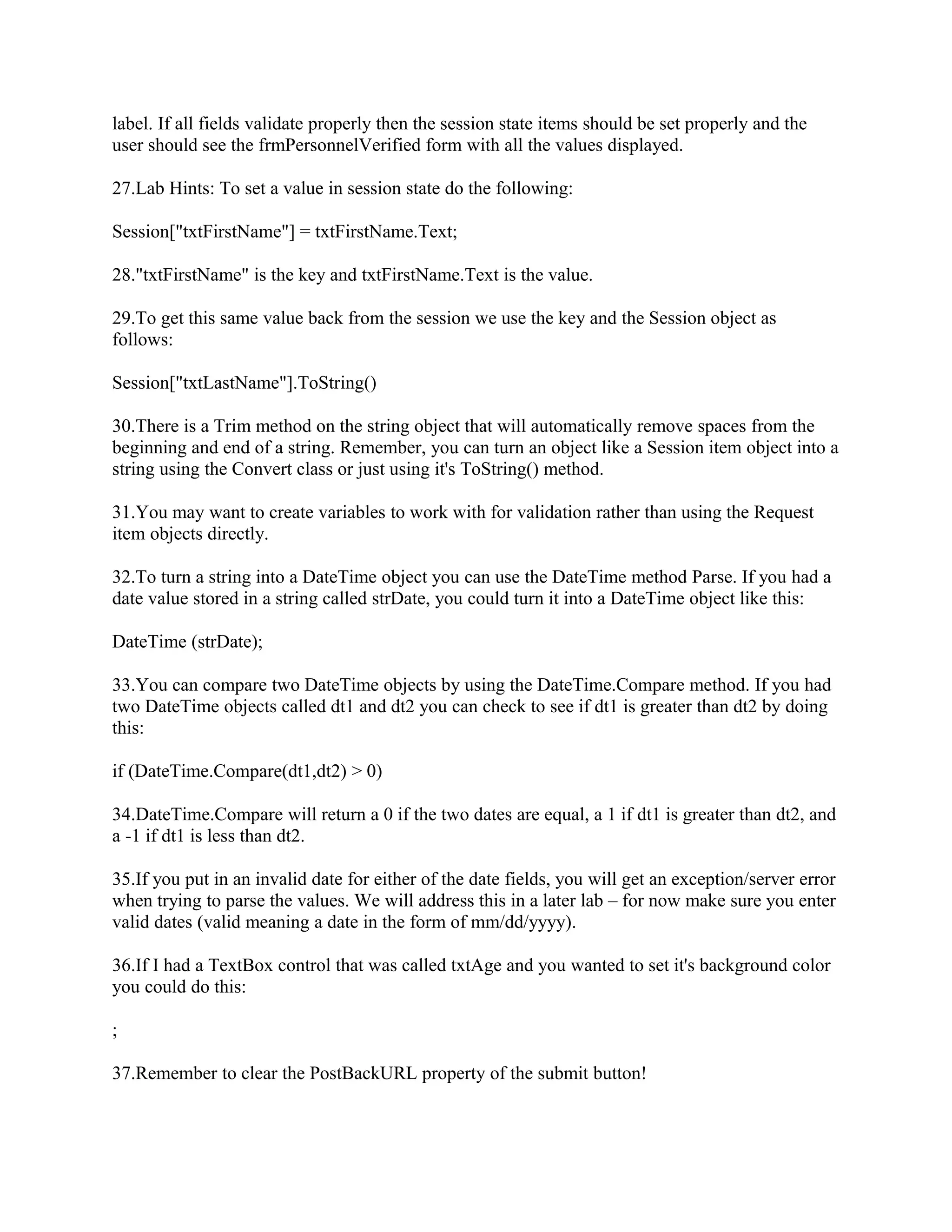label. If all fields validate properly then the session state items should be set properly and the
user should see the frmPersonnelVerified form with all the values displayed.

27.Lab Hints: To set a value in session state do the following:

Session["txtFirstName"] = txtFirstName.Text;

28."txtFirstName" is the key and txtFirstName.Text is the value.

29.To get this same value back from the session we use the key and the Session object as
follows:

Session["txtLastName"].ToString()

30.There is a Trim method on the string object that will automatically remove spaces from the
beginning and end of a string. Remember, you can turn an object like a Session item object into a
string using the Convert class or just using it's ToString() method.

31.You may want to create variables to work with for validation rather than using the Request
item objects directly.

32.To turn a string into a DateTime object you can use the DateTime method Parse. If you had a
date value stored in a string called strDate, you could turn it into a DateTime object like this:

DateTime (strDate);

33.You can compare two DateTime objects by using the DateTime.Compare method. If you had
two DateTime objects called dt1 and dt2 you can check to see if dt1 is greater than dt2 by doing
this:

if (DateTime.Compare(dt1,dt2) > 0)

34.DateTime.Compare will return a 0 if the two dates are equal, a 1 if dt1 is greater than dt2, and
a -1 if dt1 is less than dt2.

35.If you put in an invalid date for either of the date fields, you will get an exception/server error
when trying to parse the values. We will address this in a later lab – for now make sure you enter
valid dates (valid meaning a date in the form of mm/dd/yyyy).

36.If I had a TextBox control that was called txtAge and you wanted to set it's background color
you could do this:

;

37.Remember to clear the PostBackURL property of the submit button!
 