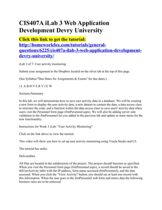 CIS407A iLab 3 Web Application
Development Devry University
Click this link to get the tutorial:
http://homeworkfox.com/tutorials/general-
questions/6225/cis407a-ilab-3-web-application-development-
devry-university/
iLab 3 of 7: User activity monitoring

Submit your assignment to the Dropbox located on the silver tab at the top of this page.

(See Syllabus/"Due Dates for Assignments & Exams" for due dates.)

iLABOVERVIEW

Scenario/Summary

In this lab, we will demonstrate how to save user activity data in a database. We will be creating
a new form to display the user activity data, a new dataset to contain the data, a data access class
to structure the code, and a function within the data access class to save users' activity data when
users visit the Personnel form page (frmPersonnel.aspx). We will also be adding server side
validation to the frmPersonnel for you added in the previous lab and update or main menu for the
new functionality.

Instructions for Week 3 iLab: "User Activity Monitoring"

Click on the link above to view the tutorial.

This video will show you how to set up user activity monitoring using Visula Studio and C#.

The tutorial has audio.

Deliverables

All files are located in the subdirectory of the project. The project should function as specified:
When you visit the Personnel form page (frmPersonnel.aspx), a record should be saved in the
tblUserActivity table with the IP address, form name accessed (frmPersonnel), and the date
accessed. When you click the "View Activity" button, you should see at least one record with
this information. When the user goes to the frmPersonnel web form and enters data the following
business rules are to be enforced:
 