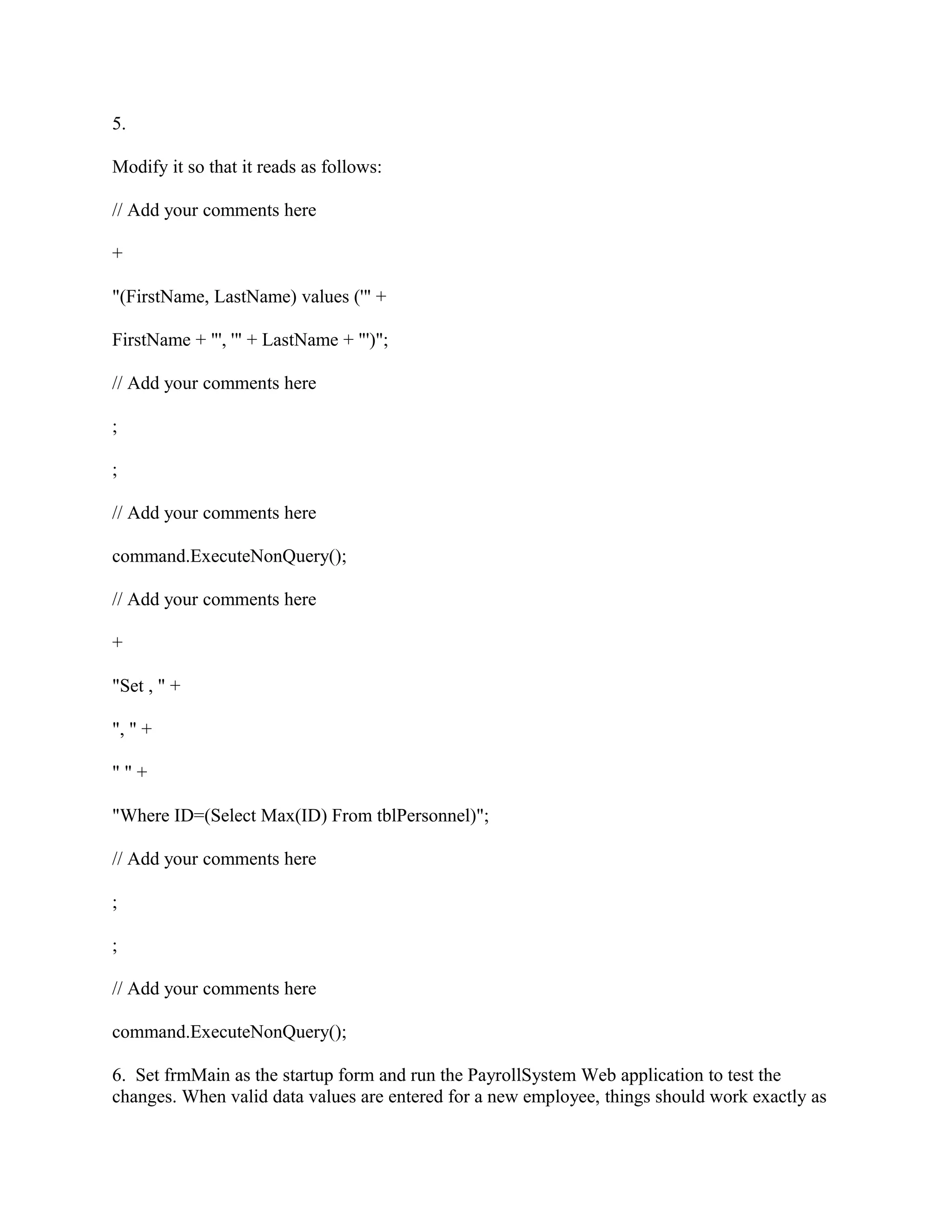 5.

Modify it so that it reads as follows:

// Add your comments here

+

"(FirstName, LastName) values ('" +

FirstName + "', '" + LastName + "')";

// Add your comments here

;

;

// Add your comments here

command.ExecuteNonQuery();

// Add your comments here

+

"Set , " +

", " +

""+

"Where ID=(Select Max(ID) From tblPersonnel)";

// Add your comments here

;

;

// Add your comments here

command.ExecuteNonQuery();

6. Set frmMain as the startup form and run the PayrollSystem Web application to test the
changes. When valid data values are entered for a new employee, things should work exactly as
 