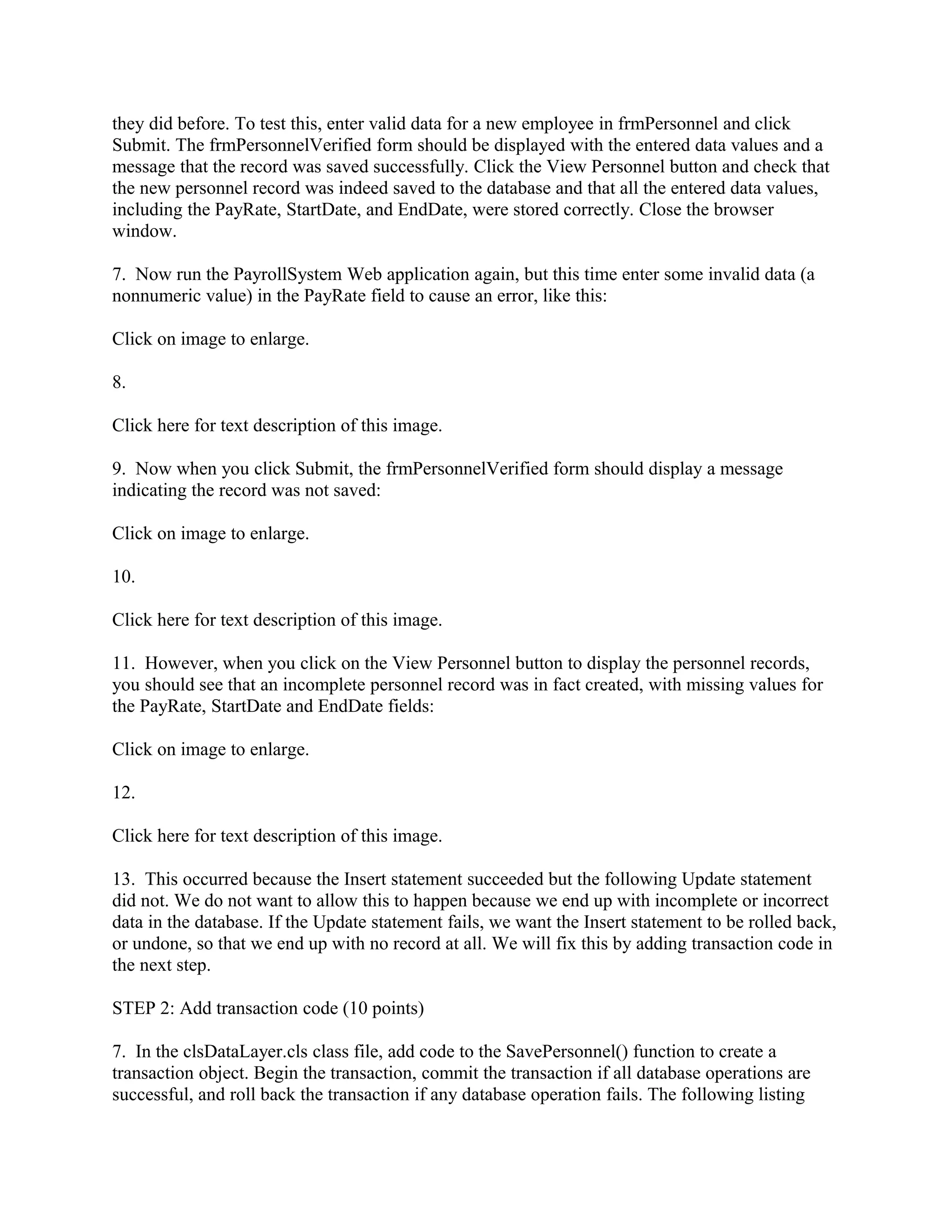 they did before. To test this, enter valid data for a new employee in frmPersonnel and click
Submit. The frmPersonnelVerified form should be displayed with the entered data values and a
message that the record was saved successfully. Click the View Personnel button and check that
the new personnel record was indeed saved to the database and that all the entered data values,
including the PayRate, StartDate, and EndDate, were stored correctly. Close the browser
window.

7. Now run the PayrollSystem Web application again, but this time enter some invalid data (a
nonnumeric value) in the PayRate field to cause an error, like this:

Click on image to enlarge.

8.

Click here for text description of this image.

9. Now when you click Submit, the frmPersonnelVerified form should display a message
indicating the record was not saved:

Click on image to enlarge.

10.

Click here for text description of this image.

11. However, when you click on the View Personnel button to display the personnel records,
you should see that an incomplete personnel record was in fact created, with missing values for
the PayRate, StartDate and EndDate fields:

Click on image to enlarge.

12.

Click here for text description of this image.

13. This occurred because the Insert statement succeeded but the following Update statement
did not. We do not want to allow this to happen because we end up with incomplete or incorrect
data in the database. If the Update statement fails, we want the Insert statement to be rolled back,
or undone, so that we end up with no record at all. We will fix this by adding transaction code in
the next step.

STEP 2: Add transaction code (10 points)

7. In the clsDataLayer.cls class file, add code to the SavePersonnel() function to create a
transaction object. Begin the transaction, commit the transaction if all database operations are
successful, and roll back the transaction if any database operation fails. The following listing
 