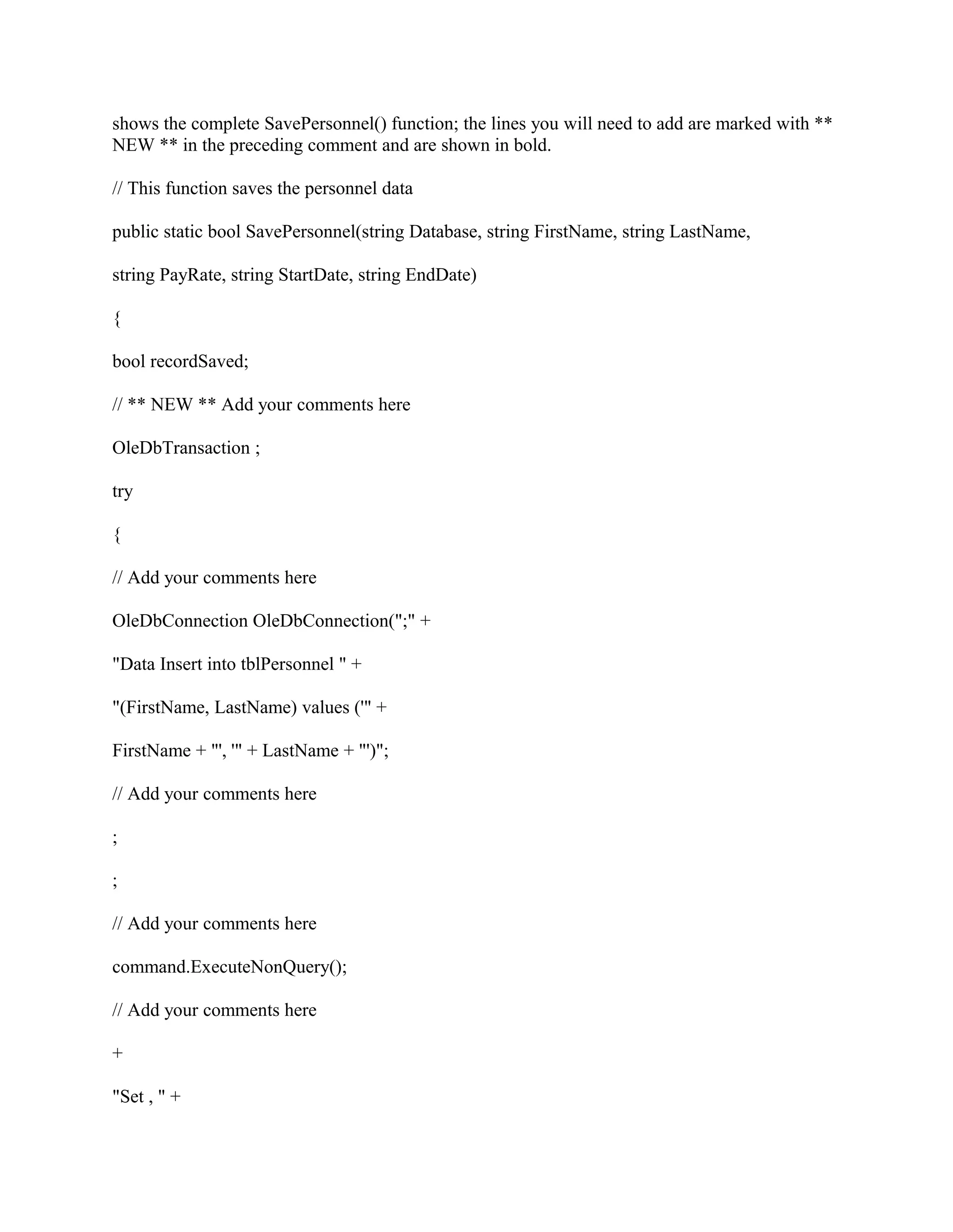 shows the complete SavePersonnel() function; the lines you will need to add are marked with **
NEW ** in the preceding comment and are shown in bold.

// This function saves the personnel data

public static bool SavePersonnel(string Database, string FirstName, string LastName,

string PayRate, string StartDate, string EndDate)

{

bool recordSaved;

// ** NEW ** Add your comments here

OleDbTransaction ;

try

{

// Add your comments here

OleDbConnection OleDbConnection(";" +

"Data Insert into tblPersonnel " +

"(FirstName, LastName) values ('" +

FirstName + "', '" + LastName + "')";

// Add your comments here

;

;

// Add your comments here

command.ExecuteNonQuery();

// Add your comments here

+

"Set , " +
 