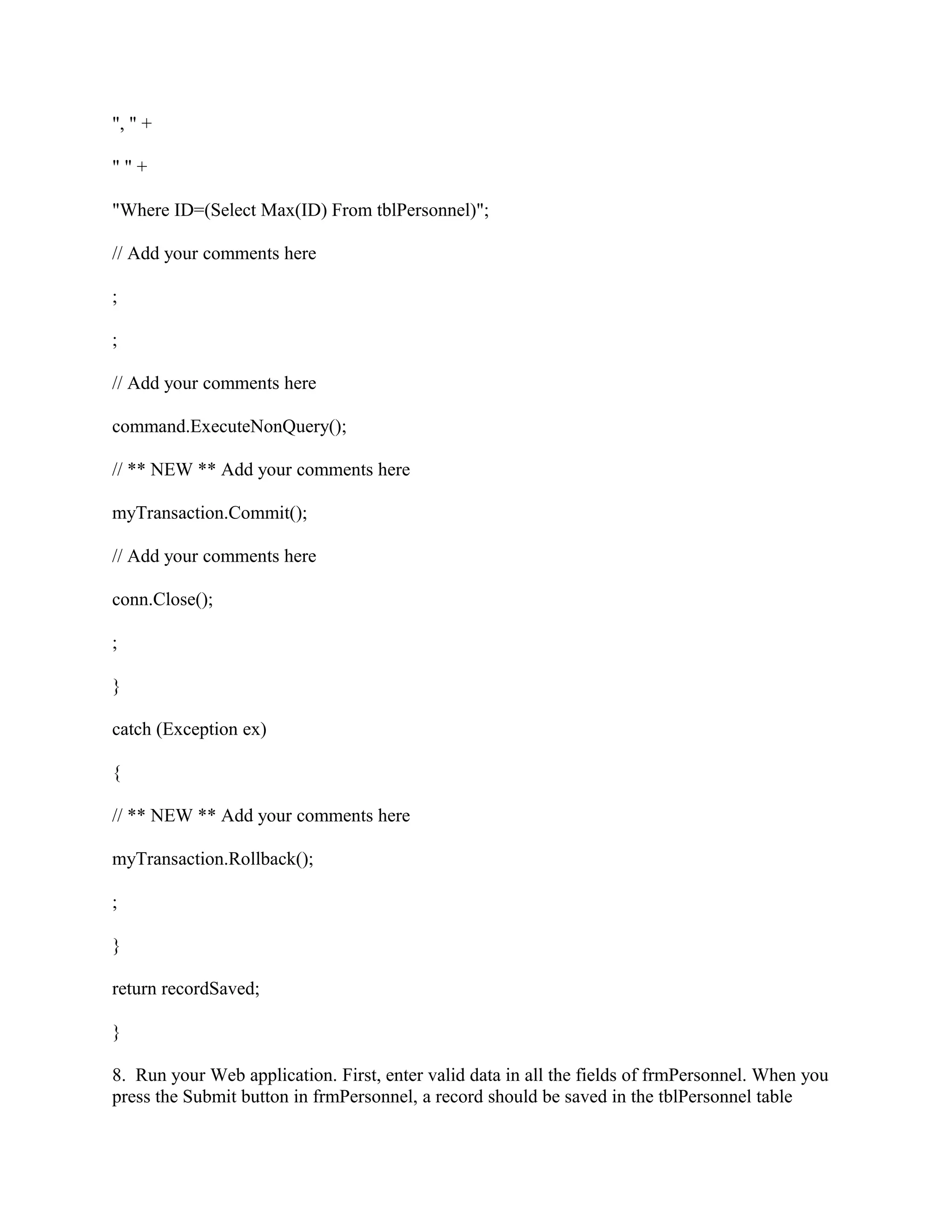 ", " +

""+

"Where ID=(Select Max(ID) From tblPersonnel)";

// Add your comments here

;

;

// Add your comments here

command.ExecuteNonQuery();

// ** NEW ** Add your comments here

myTransaction.Commit();

// Add your comments here

conn.Close();

;

}

catch (Exception ex)

{

// ** NEW ** Add your comments here

myTransaction.Rollback();

;

}

return recordSaved;

}

8. Run your Web application. First, enter valid data in all the fields of frmPersonnel. When you
press the Submit button in frmPersonnel, a record should be saved in the tblPersonnel table
 
