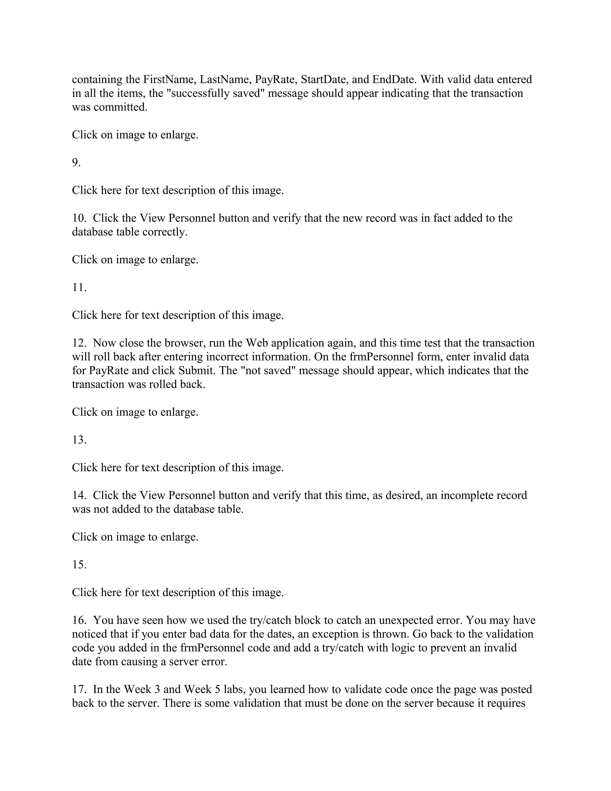 containing the FirstName, LastName, PayRate, StartDate, and EndDate. With valid data entered
in all the items, the "successfully saved" message should appear indicating that the transaction
was committed.

Click on image to enlarge.

9.

Click here for text description of this image.

10. Click the View Personnel button and verify that the new record was in fact added to the
database table correctly.

Click on image to enlarge.

11.

Click here for text description of this image.

12. Now close the browser, run the Web application again, and this time test that the transaction
will roll back after entering incorrect information. On the frmPersonnel form, enter invalid data
for PayRate and click Submit. The "not saved" message should appear, which indicates that the
transaction was rolled back.

Click on image to enlarge.

13.

Click here for text description of this image.

14. Click the View Personnel button and verify that this time, as desired, an incomplete record
was not added to the database table.

Click on image to enlarge.

15.

Click here for text description of this image.

16. You have seen how we used the try/catch block to catch an unexpected error. You may have
noticed that if you enter bad data for the dates, an exception is thrown. Go back to the validation
code you added in the frmPersonnel code and add a try/catch with logic to prevent an invalid
date from causing a server error.

17. In the Week 3 and Week 5 labs, you learned how to validate code once the page was posted
back to the server. There is some validation that must be done on the server because it requires
 