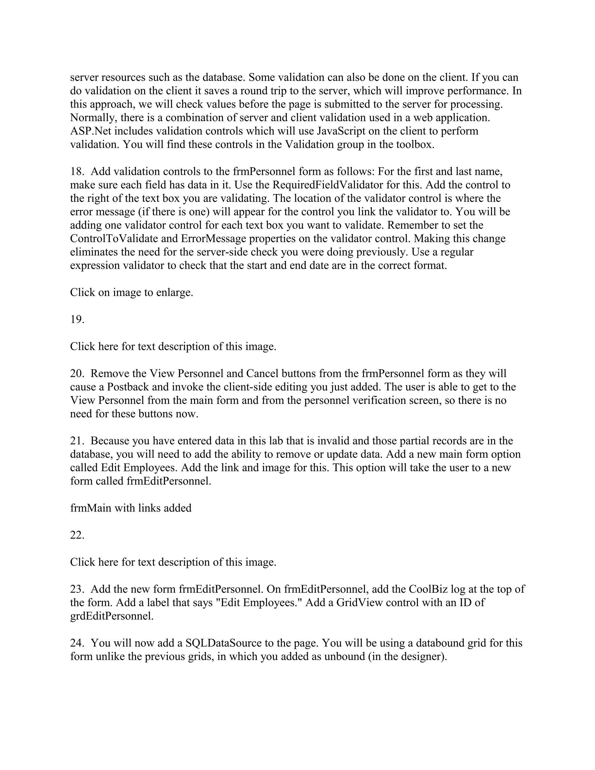 server resources such as the database. Some validation can also be done on the client. If you can
do validation on the client it saves a round trip to the server, which will improve performance. In
this approach, we will check values before the page is submitted to the server for processing.
Normally, there is a combination of server and client validation used in a web application.
ASP.Net includes validation controls which will use JavaScript on the client to perform
validation. You will find these controls in the Validation group in the toolbox.

18. Add validation controls to the frmPersonnel form as follows: For the first and last name,
make sure each field has data in it. Use the RequiredFieldValidator for this. Add the control to
the right of the text box you are validating. The location of the validator control is where the
error message (if there is one) will appear for the control you link the validator to. You will be
adding one validator control for each text box you want to validate. Remember to set the
ControlToValidate and ErrorMessage properties on the validator control. Making this change
eliminates the need for the server-side check you were doing previously. Use a regular
expression validator to check that the start and end date are in the correct format.

Click on image to enlarge.

19.

Click here for text description of this image.

20. Remove the View Personnel and Cancel buttons from the frmPersonnel form as they will
cause a Postback and invoke the client-side editing you just added. The user is able to get to the
View Personnel from the main form and from the personnel verification screen, so there is no
need for these buttons now.

21. Because you have entered data in this lab that is invalid and those partial records are in the
database, you will need to add the ability to remove or update data. Add a new main form option
called Edit Employees. Add the link and image for this. This option will take the user to a new
form called frmEditPersonnel.

frmMain with links added

22.

Click here for text description of this image.

23. Add the new form frmEditPersonnel. On frmEditPersonnel, add the CoolBiz log at the top of
the form. Add a label that says "Edit Employees." Add a GridView control with an ID of
grdEditPersonnel.

24. You will now add a SQLDataSource to the page. You will be using a databound grid for this
form unlike the previous grids, in which you added as unbound (in the designer).
 
