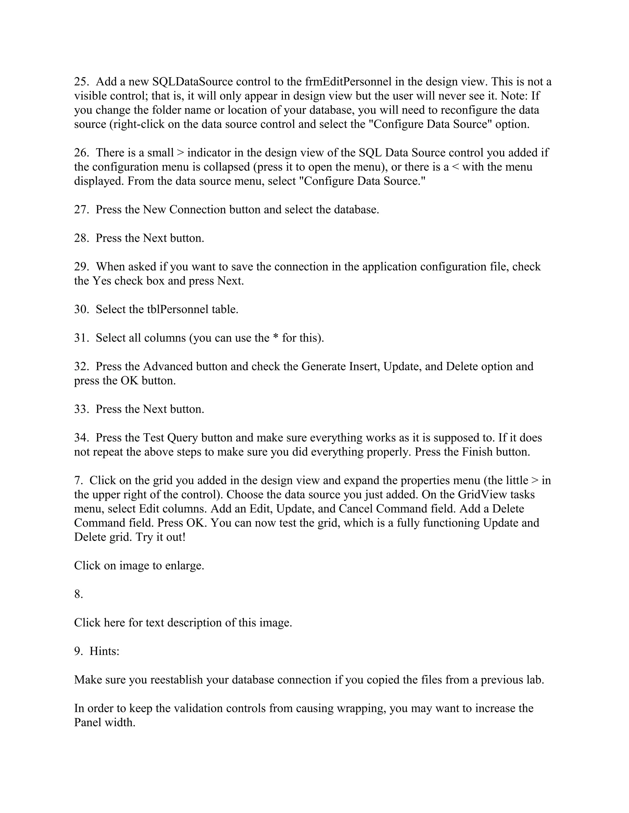 25. Add a new SQLDataSource control to the frmEditPersonnel in the design view. This is not a
visible control; that is, it will only appear in design view but the user will never see it. Note: If
you change the folder name or location of your database, you will need to reconfigure the data
source (right-click on the data source control and select the "Configure Data Source" option.

26. There is a small > indicator in the design view of the SQL Data Source control you added if
the configuration menu is collapsed (press it to open the menu), or there is a < with the menu
displayed. From the data source menu, select "Configure Data Source."

27. Press the New Connection button and select the database.

28. Press the Next button.

29. When asked if you want to save the connection in the application configuration file, check
the Yes check box and press Next.

30. Select the tblPersonnel table.

31. Select all columns (you can use the * for this).

32. Press the Advanced button and check the Generate Insert, Update, and Delete option and
press the OK button.

33. Press the Next button.

34. Press the Test Query button and make sure everything works as it is supposed to. If it does
not repeat the above steps to make sure you did everything properly. Press the Finish button.

7. Click on the grid you added in the design view and expand the properties menu (the little > in
the upper right of the control). Choose the data source you just added. On the GridView tasks
menu, select Edit columns. Add an Edit, Update, and Cancel Command field. Add a Delete
Command field. Press OK. You can now test the grid, which is a fully functioning Update and
Delete grid. Try it out!

Click on image to enlarge.

8.

Click here for text description of this image.

9. Hints:

Make sure you reestablish your database connection if you copied the files from a previous lab.

In order to keep the validation controls from causing wrapping, you may want to increase the
Panel width.
 