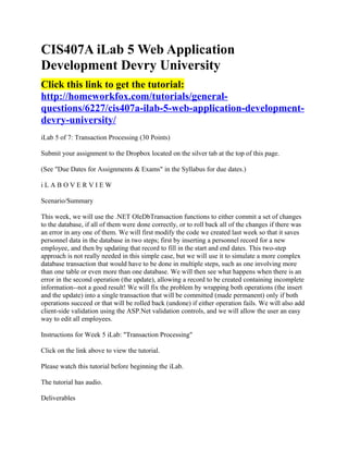 CIS407A iLab 5 Web Application
Development Devry University
Click this link to get the tutorial:
http://homeworkfox.com/tutorials/general-
questions/6227/cis407a-ilab-5-web-application-development-
devry-university/
iLab 5 of 7: Transaction Processing (30 Points)

Submit your assignment to the Dropbox located on the silver tab at the top of this page.

(See "Due Dates for Assignments & Exams" in the Syllabus for due dates.)

iLABOVERVIEW

Scenario/Summary

This week, we will use the .NET OleDbTransaction functions to either commit a set of changes
to the database, if all of them were done correctly, or to roll back all of the changes if there was
an error in any one of them. We will first modify the code we created last week so that it saves
personnel data in the database in two steps; first by inserting a personnel record for a new
employee, and then by updating that record to fill in the start and end dates. This two-step
approach is not really needed in this simple case, but we will use it to simulate a more complex
database transaction that would have to be done in multiple steps, such as one involving more
than one table or even more than one database. We will then see what happens when there is an
error in the second operation (the update), allowing a record to be created containing incomplete
information--not a good result! We will fix the problem by wrapping both operations (the insert
and the update) into a single transaction that will be committed (made permanent) only if both
operations succeed or that will be rolled back (undone) if either operation fails. We will also add
client-side validation using the ASP.Net validation controls, and we will allow the user an easy
way to edit all employees.

Instructions for Week 5 iLab: "Transaction Processing"

Click on the link above to view the tutorial.

Please watch this tutorial before beginning the iLab.

The tutorial has audio.

Deliverables
 