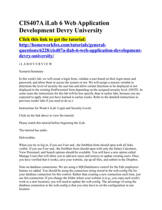 CIS407A iLab 6 Web Application
Development Devry University
Click this link to get the tutorial:
http://homeworkfox.com/tutorials/general-
questions/6228/cis407a-ilab-6-web-application-development-
devry-university/
iLABOVERVIEW

Scenario/Summary

In this week's lab, we will create a login form, validate a user based on their login name and
password, and allow them to access the system or not. We will assign a session variable to
determine the level of security the user has and allow certain functions to be displayed or not
displayed in the existing frmPersonnel form depending on the assigned security level. (NOTE: In
some cases the instructions for this lab will be less specific than in earlier labs, because you are
expected to apply what you have learned in earlier weeks. Refer to the detailed instructions in
previous weeks' labs if you need to do so.)

Instructions for Week 6 iLab: Login and Security Levels

Click on the link above to view the tutorial.

Please watch this tutorial before beginning the iLab.

The tutorial has audio.

Deliverables

When you try to log in, if you use User and , the frmMain form should open with all links
visible. If you use User and , the frmMain form should open with only the Salary Calculator,
View Personnel, and Search options should be available. You will have a new option called
Manage Users that will allow you to add new users and remove or update existing users. Once
you have verified that it works, save your website, zip up all files, and submit in the Dropbox.

Note on database connections: We are using a SQLDataSource control for the Edit employees
feature we added. You should be using the connection string stored in the web.config file for
your database connection for this control. Rather than creating a new connection each time, just
use this connection. If you change the folder where your website is (e.g., you copy each week's
work to a new location), you will need to update the web.config. The advantage of using the
database connection in the web.config is that you only have to set the configuration in one
location.
 