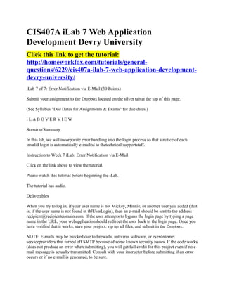 CIS407A iLab 7 Web Application
Development Devry University
Click this link to get the tutorial:
http://homeworkfox.com/tutorials/general-
questions/6229/cis407a-ilab-7-web-application-development-
devry-university/
iLab 7 of 7: Error Notification via E-Mail (30 Points)

Submit your assignment to the Dropbox located on the silver tab at the top of this page.

(See Syllabus "Due Dates for Assignments & Exams" for due dates.)

iLABOVERVIEW

Scenario/Summary

In this lab, we will incorporate error handling into the login process so that a notice of each
invalid login is automatically e-mailed to thetechnical supportstaff.

Instruction to Week 7 iLab: Error Notification via E-Mail

Click on the link above to view the tutorial.

Please watch this tutorial before beginning the iLab.

The tutorial has audio.

Deliverables

When you try to log in, if your user name is not Mickey, Minnie, or another user you added (that
is, if the user name is not found in tblUserLogin), then an e-mail should be sent to the address
recipient@recipientdomain.com. If the user attempts to bypass the login page by typing a page
name in the URL, your webapplicationshould redirect the user back to the login page. Once you
have verified that it works, save your project, zip up all files, and submit in the Dropbox.

NOTE: E-mails may be blocked due to firewalls, antivirus software, or evenInternet
serviceproviders that turned off SMTP because of some known security issues. If the code works
(does not produce an error when submitting), you will get full credit for this project even if no e-
mail message is actually transmitted. Consult with your instructor before submitting if an error
occurs or if no e-mail is generated, to be sure.
 