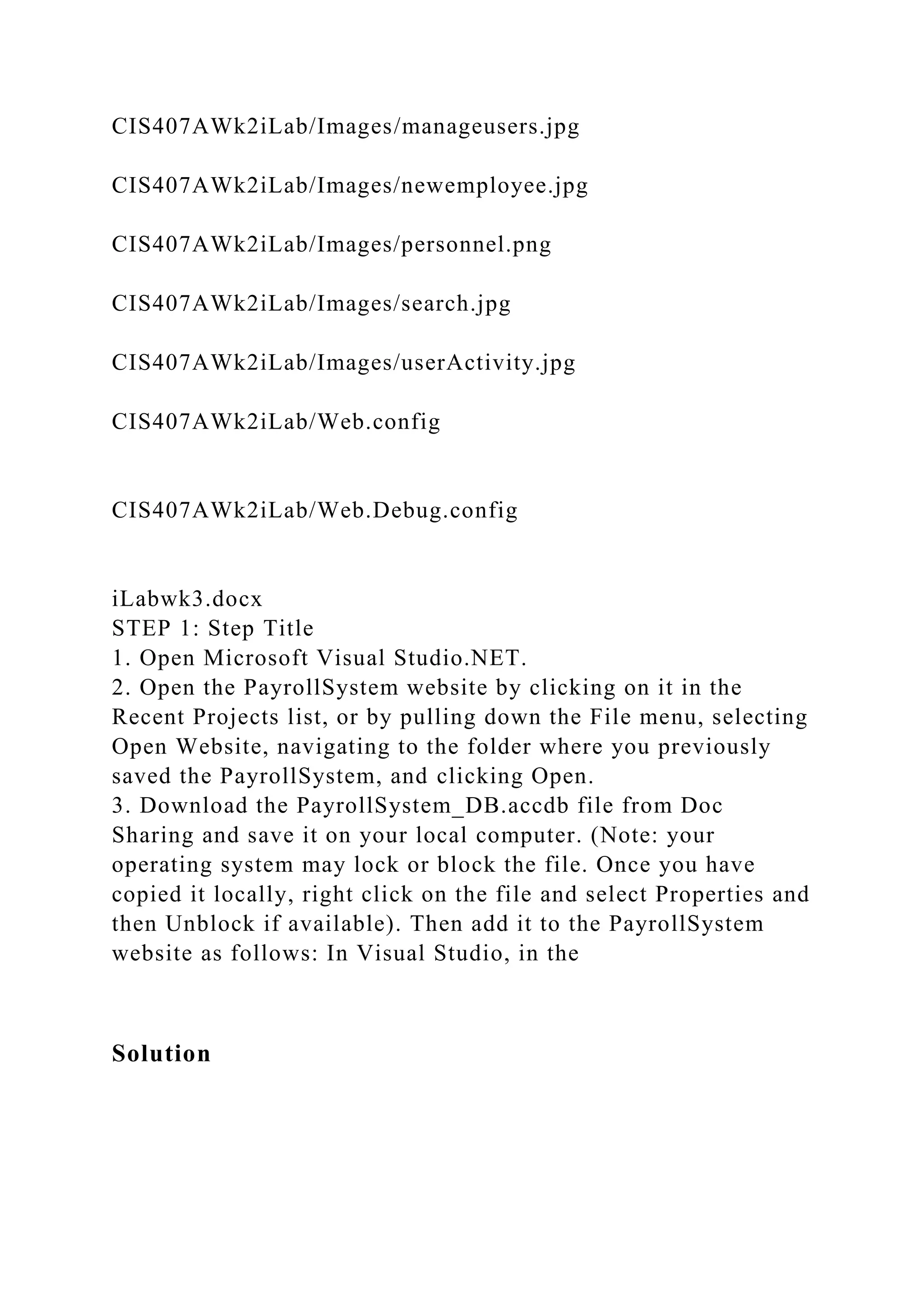 CIS407AWk2iLab/Images/manageusers.jpg
CIS407AWk2iLab/Images/newemployee.jpg
CIS407AWk2iLab/Images/personnel.png
CIS407AWk2iLab/Images/search.jpg
CIS407AWk2iLab/Images/userActivity.jpg
CIS407AWk2iLab/Web.config
CIS407AWk2iLab/Web.Debug.config
iLabwk3.docx
STEP 1: Step Title
1. Open Microsoft Visual Studio.NET.
2. Open the PayrollSystem website by clicking on it in the
Recent Projects list, or by pulling down the File menu, selecting
Open Website, navigating to the folder where you previously
saved the PayrollSystem, and clicking Open.
3. Download the PayrollSystem_DB.accdb file from Doc
Sharing and save it on your local computer. (Note: your
operating system may lock or block the file. Once you have
copied it locally, right click on the file and select Properties and
then Unblock if available). Then add it to the PayrollSystem
website as follows: In Visual Studio, in the
Solution
 