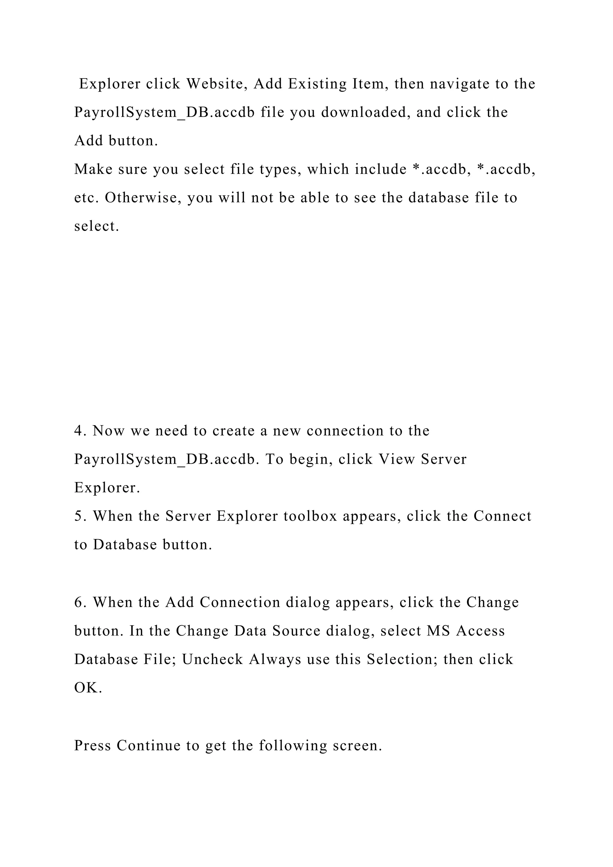 Explorer click Website, Add Existing Item, then navigate to the
PayrollSystem_DB.accdb file you downloaded, and click the
Add button.
Make sure you select file types, which include *.accdb, *.accdb,
etc. Otherwise, you will not be able to see the database file to
select.
4. Now we need to create a new connection to the
PayrollSystem_DB.accdb. To begin, click View Server
Explorer.
5. When the Server Explorer toolbox appears, click the Connect
to Database button.
6. When the Add Connection dialog appears, click the Change
button. In the Change Data Source dialog, select MS Access
Database File; Uncheck Always use this Selection; then click
OK.
Press Continue to get the following screen.
 