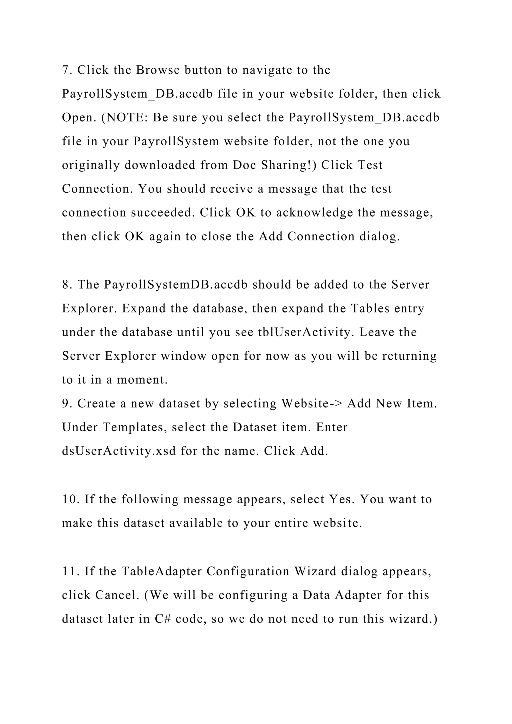 7. Click the Browse button to navigate to the
PayrollSystem_DB.accdb file in your website folder, then click
Open. (NOTE: Be sure you select the PayrollSystem_DB.accdb
file in your PayrollSystem website folder, not the one you
originally downloaded from Doc Sharing!) Click Test
Connection. You should receive a message that the test
connection succeeded. Click OK to acknowledge the message,
then click OK again to close the Add Connection dialog.
8. The PayrollSystemDB.accdb should be added to the Server
Explorer. Expand the database, then expand the Tables entry
under the database until you see tblUserActivity. Leave the
Server Explorer window open for now as you will be returning
to it in a moment.
9. Create a new dataset by selecting Website-> Add New Item.
Under Templates, select the Dataset item. Enter
dsUserActivity.xsd for the name. Click Add.
10. If the following message appears, select Yes. You want to
make this dataset available to your entire website.
11. If the TableAdapter Configuration Wizard dialog appears,
click Cancel. (We will be configuring a Data Adapter for this
dataset later in C# code, so we do not need to run this wizard.)
 