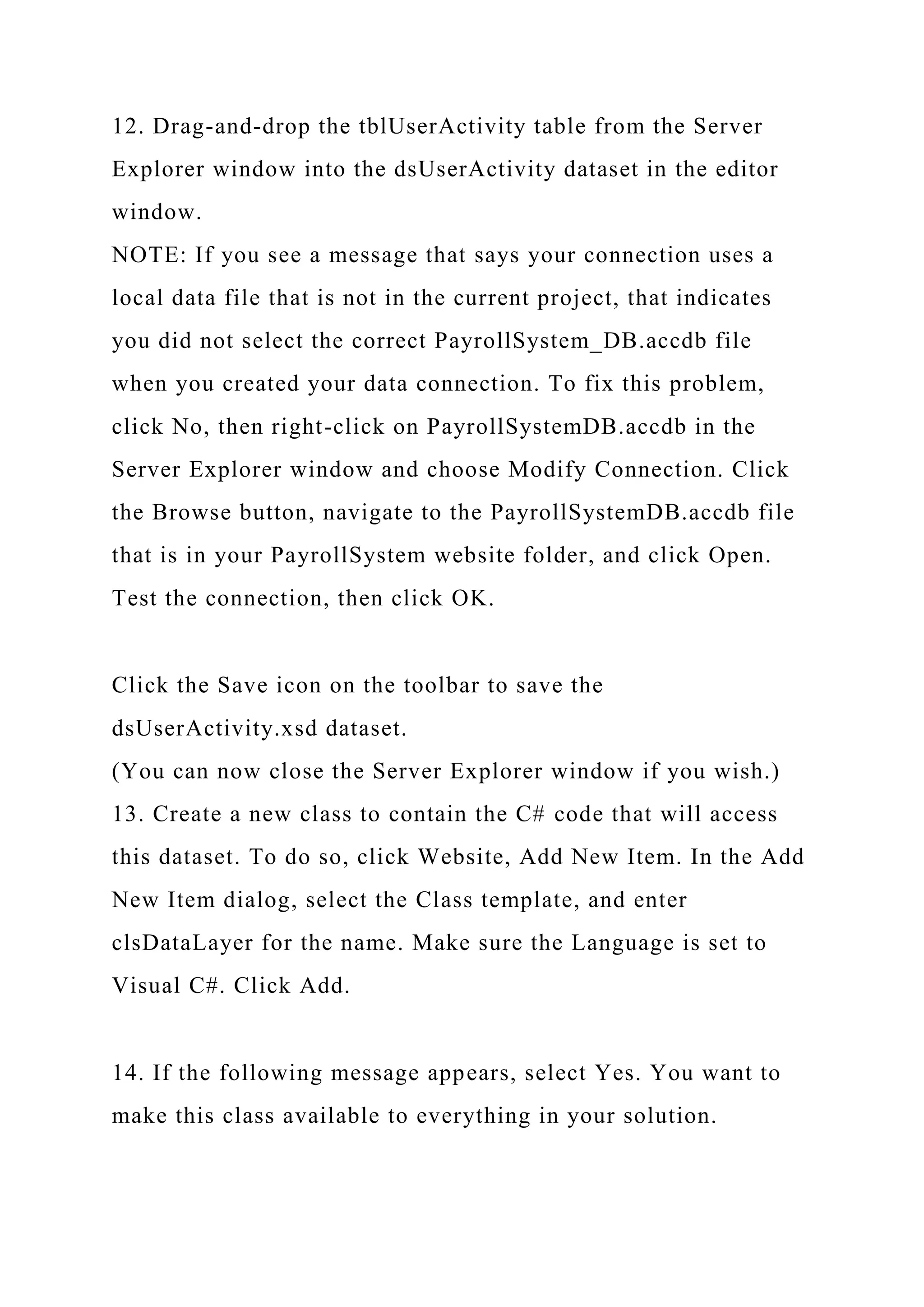 12. Drag-and-drop the tblUserActivity table from the Server
Explorer window into the dsUserActivity dataset in the editor
window.
NOTE: If you see a message that says your connection uses a
local data file that is not in the current project, that indicates
you did not select the correct PayrollSystem_DB.accdb file
when you created your data connection. To fix this problem,
click No, then right-click on PayrollSystemDB.accdb in the
Server Explorer window and choose Modify Connection. Click
the Browse button, navigate to the PayrollSystemDB.accdb file
that is in your PayrollSystem website folder, and click Open.
Test the connection, then click OK.
Click the Save icon on the toolbar to save the
dsUserActivity.xsd dataset.
(You can now close the Server Explorer window if you wish.)
13. Create a new class to contain the C# code that will access
this dataset. To do so, click Website, Add New Item. In the Add
New Item dialog, select the Class template, and enter
clsDataLayer for the name. Make sure the Language is set to
Visual C#. Click Add.
14. If the following message appears, select Yes. You want to
make this class available to everything in your solution.
 