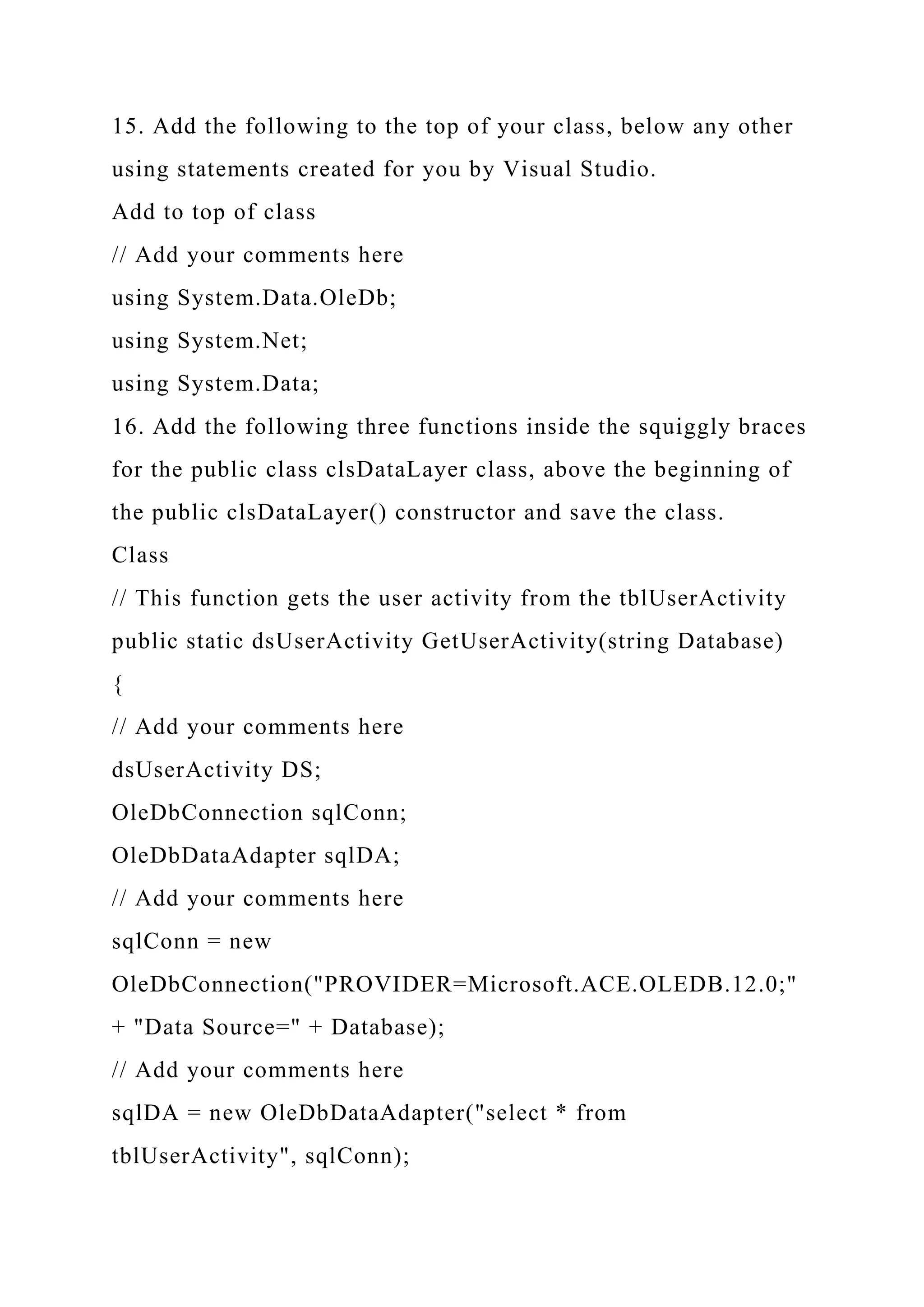 15. Add the following to the top of your class, below any other
using statements created for you by Visual Studio.
Add to top of class
// Add your comments here
using System.Data.OleDb;
using System.Net;
using System.Data;
16. Add the following three functions inside the squiggly braces
for the public class clsDataLayer class, above the beginning of
the public clsDataLayer() constructor and save the class.
Class
// This function gets the user activity from the tblUserActivity
public static dsUserActivity GetUserActivity(string Database)
{
// Add your comments here
dsUserActivity DS;
OleDbConnection sqlConn;
OleDbDataAdapter sqlDA;
// Add your comments here
sqlConn = new
OleDbConnection("PROVIDER=Microsoft.ACE.OLEDB.12.0;"
+ "Data Source=" + Database);
// Add your comments here
sqlDA = new OleDbDataAdapter("select * from
tblUserActivity", sqlConn);
 