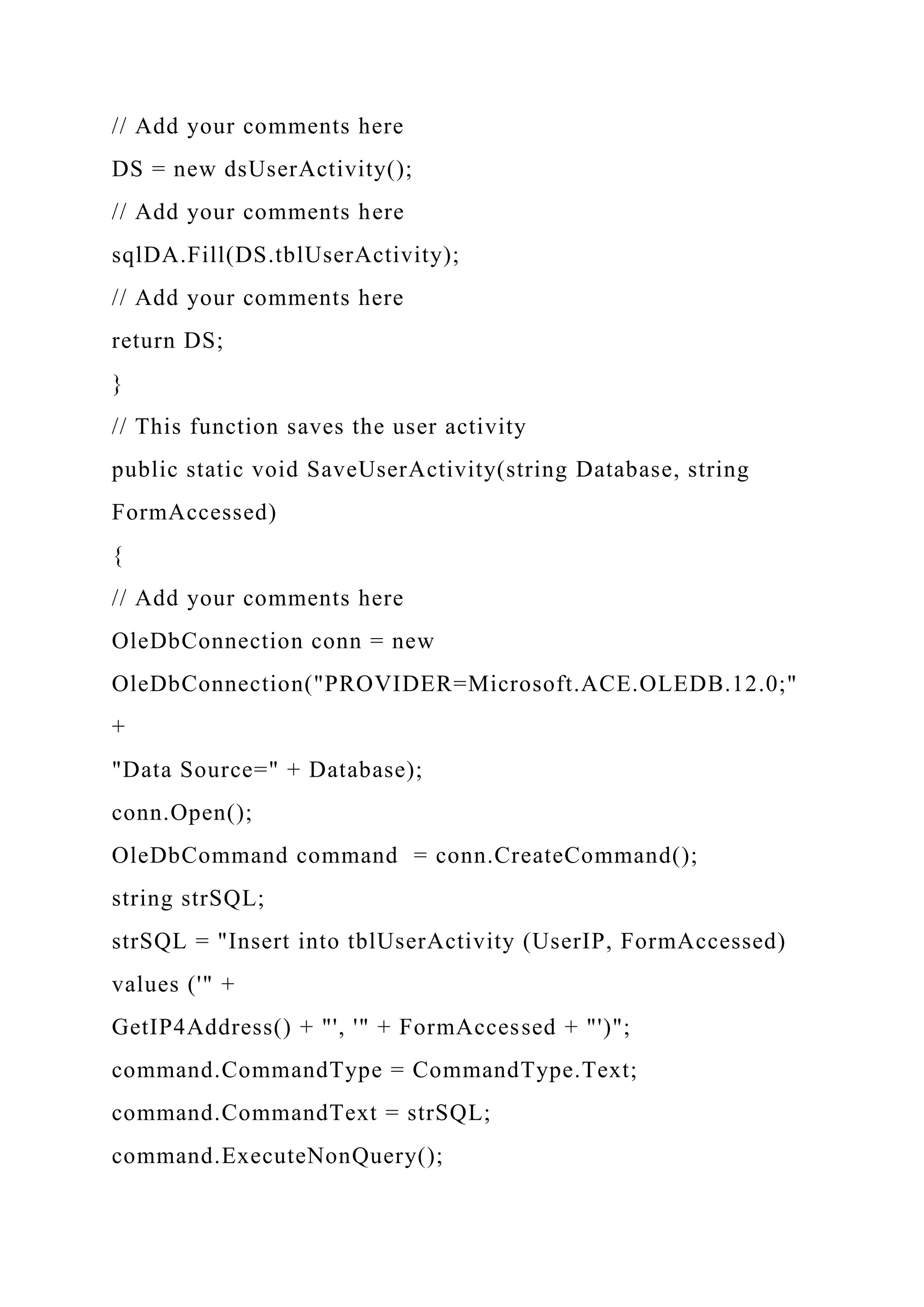 // Add your comments here
DS = new dsUserActivity();
// Add your comments here
sqlDA.Fill(DS.tblUserActivity);
// Add your comments here
return DS;
}
// This function saves the user activity
public static void SaveUserActivity(string Database, string
FormAccessed)
{
// Add your comments here
OleDbConnection conn = new
OleDbConnection("PROVIDER=Microsoft.ACE.OLEDB.12.0;"
+
"Data Source=" + Database);
conn.Open();
OleDbCommand command = conn.CreateCommand();
string strSQL;
strSQL = "Insert into tblUserActivity (UserIP, FormAccessed)
values ('" +
GetIP4Address() + "', '" + FormAccessed + "')";
command.CommandType = CommandType.Text;
command.CommandText = strSQL;
command.ExecuteNonQuery();
 