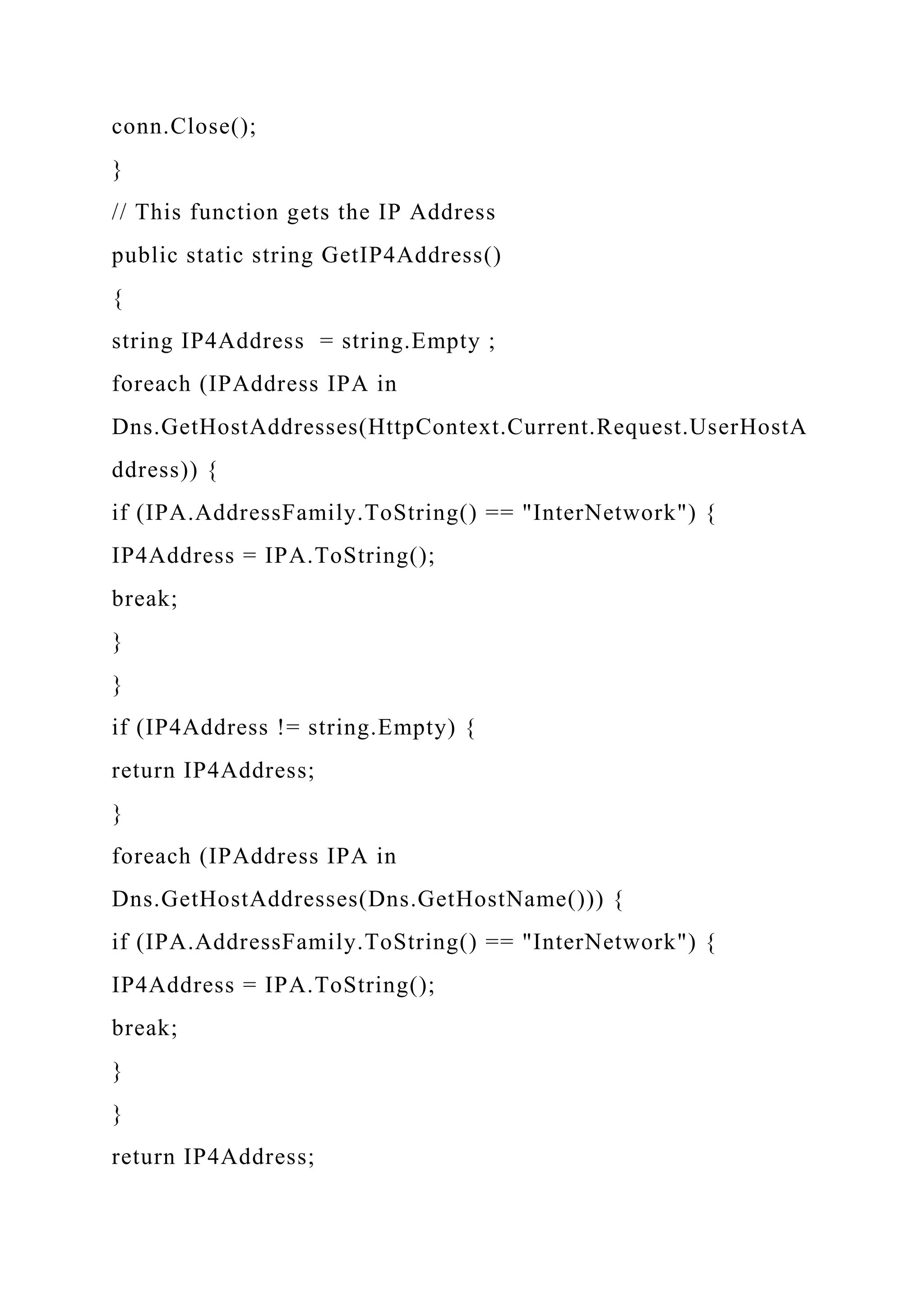 conn.Close();
}
// This function gets the IP Address
public static string GetIP4Address()
{
string IP4Address = string.Empty ;
foreach (IPAddress IPA in
Dns.GetHostAddresses(HttpContext.Current.Request.UserHostA
ddress)) {
if (IPA.AddressFamily.ToString() == "InterNetwork") {
IP4Address = IPA.ToString();
break;
}
}
if (IP4Address != string.Empty) {
return IP4Address;
}
foreach (IPAddress IPA in
Dns.GetHostAddresses(Dns.GetHostName())) {
if (IPA.AddressFamily.ToString() == "InterNetwork") {
IP4Address = IPA.ToString();
break;
}
}
return IP4Address;
 