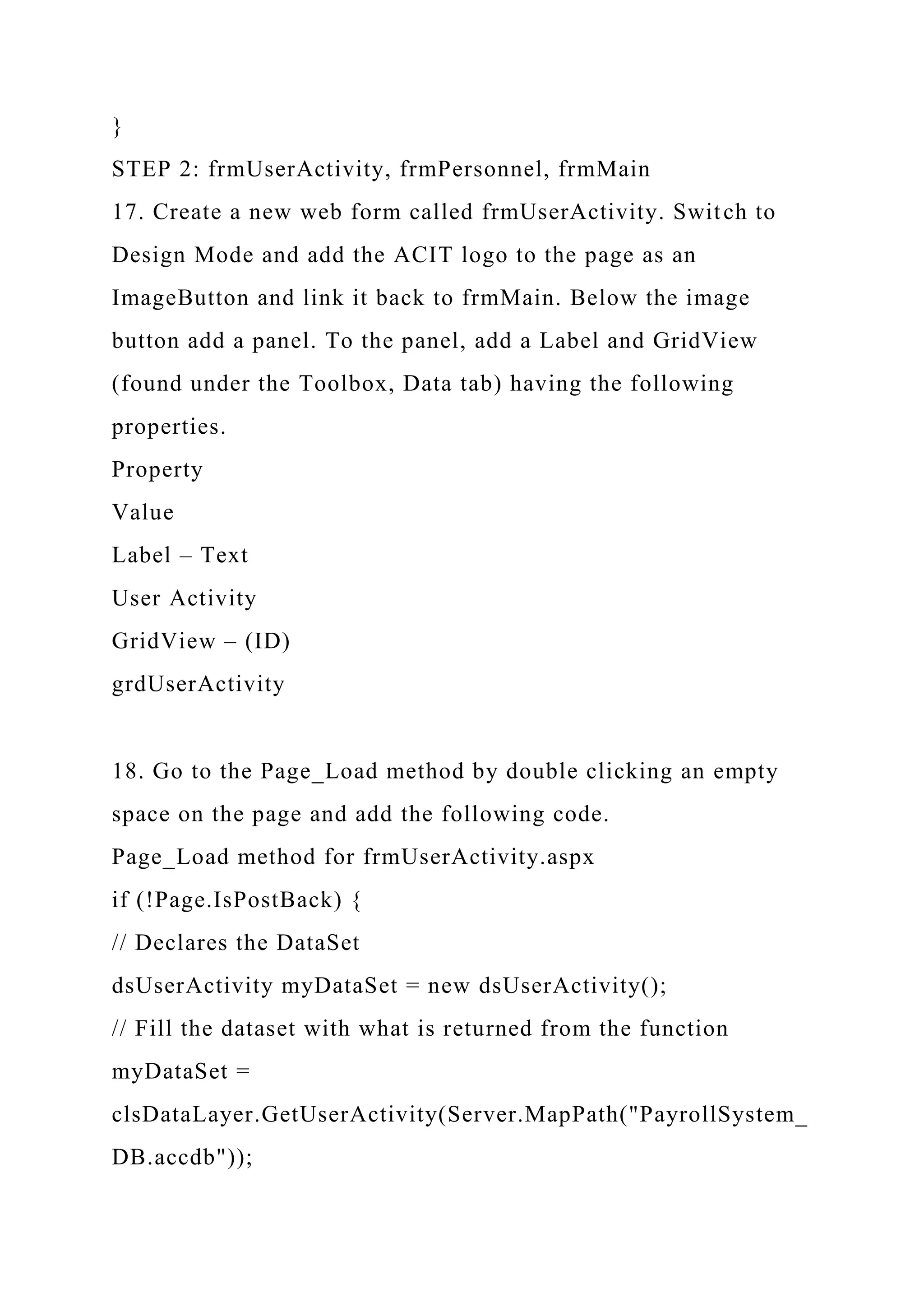 }
STEP 2: frmUserActivity, frmPersonnel, frmMain
17. Create a new web form called frmUserActivity. Switch to
Design Mode and add the ACIT logo to the page as an
ImageButton and link it back to frmMain. Below the image
button add a panel. To the panel, add a Label and GridView
(found under the Toolbox, Data tab) having the following
properties.
Property
Value
Label – Text
User Activity
GridView – (ID)
grdUserActivity
18. Go to the Page_Load method by double clicking an empty
space on the page and add the following code.
Page_Load method for frmUserActivity.aspx
if (!Page.IsPostBack) {
// Declares the DataSet
dsUserActivity myDataSet = new dsUserActivity();
// Fill the dataset with what is returned from the function
myDataSet =
clsDataLayer.GetUserActivity(Server.MapPath("PayrollSystem_
DB.accdb"));
 