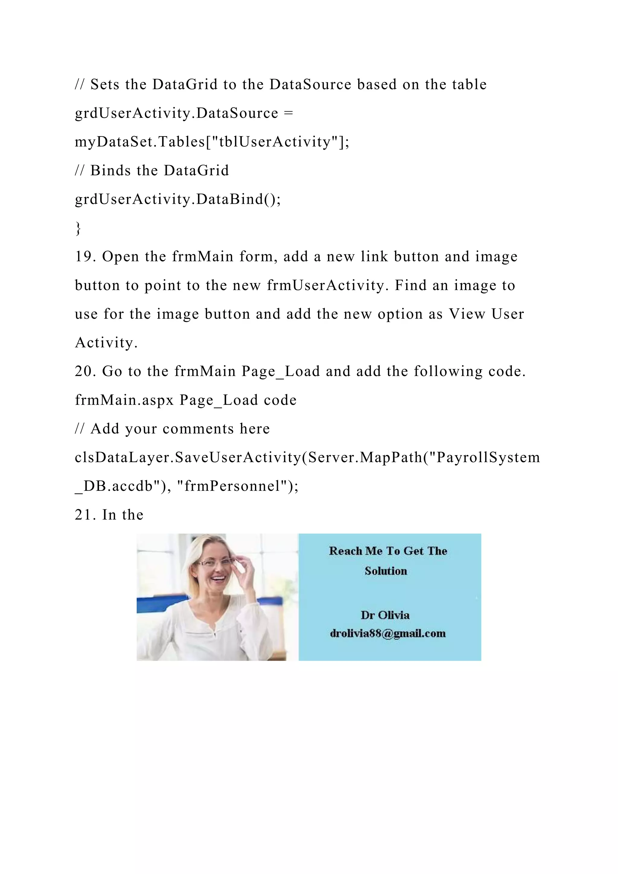 // Sets the DataGrid to the DataSource based on the table
grdUserActivity.DataSource =
myDataSet.Tables["tblUserActivity"];
// Binds the DataGrid
grdUserActivity.DataBind();
}
19. Open the frmMain form, add a new link button and image
button to point to the new frmUserActivity. Find an image to
use for the image button and add the new option as View User
Activity.
20. Go to the frmMain Page_Load and add the following code.
frmMain.aspx Page_Load code
// Add your comments here
clsDataLayer.SaveUserActivity(Server.MapPath("PayrollSystem
_DB.accdb"), "frmPersonnel");
21. In the
 