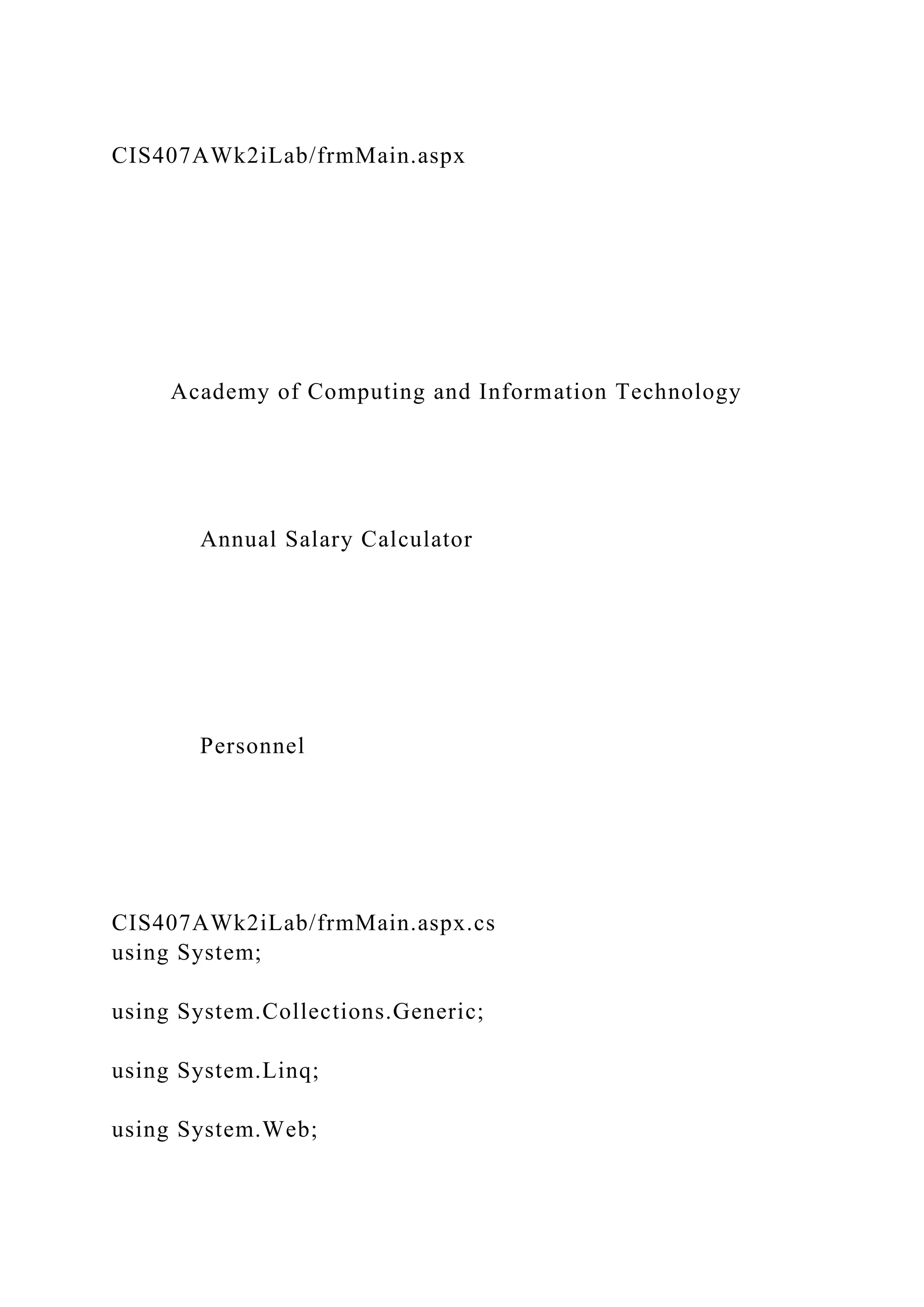 CIS407AWk2iLab/frmMain.aspx
Academy of Computing and Information Technology
Annual Salary Calculator
Personnel
CIS407AWk2iLab/frmMain.aspx.cs
using System;
using System.Collections.Generic;
using System.Linq;
using System.Web;
 