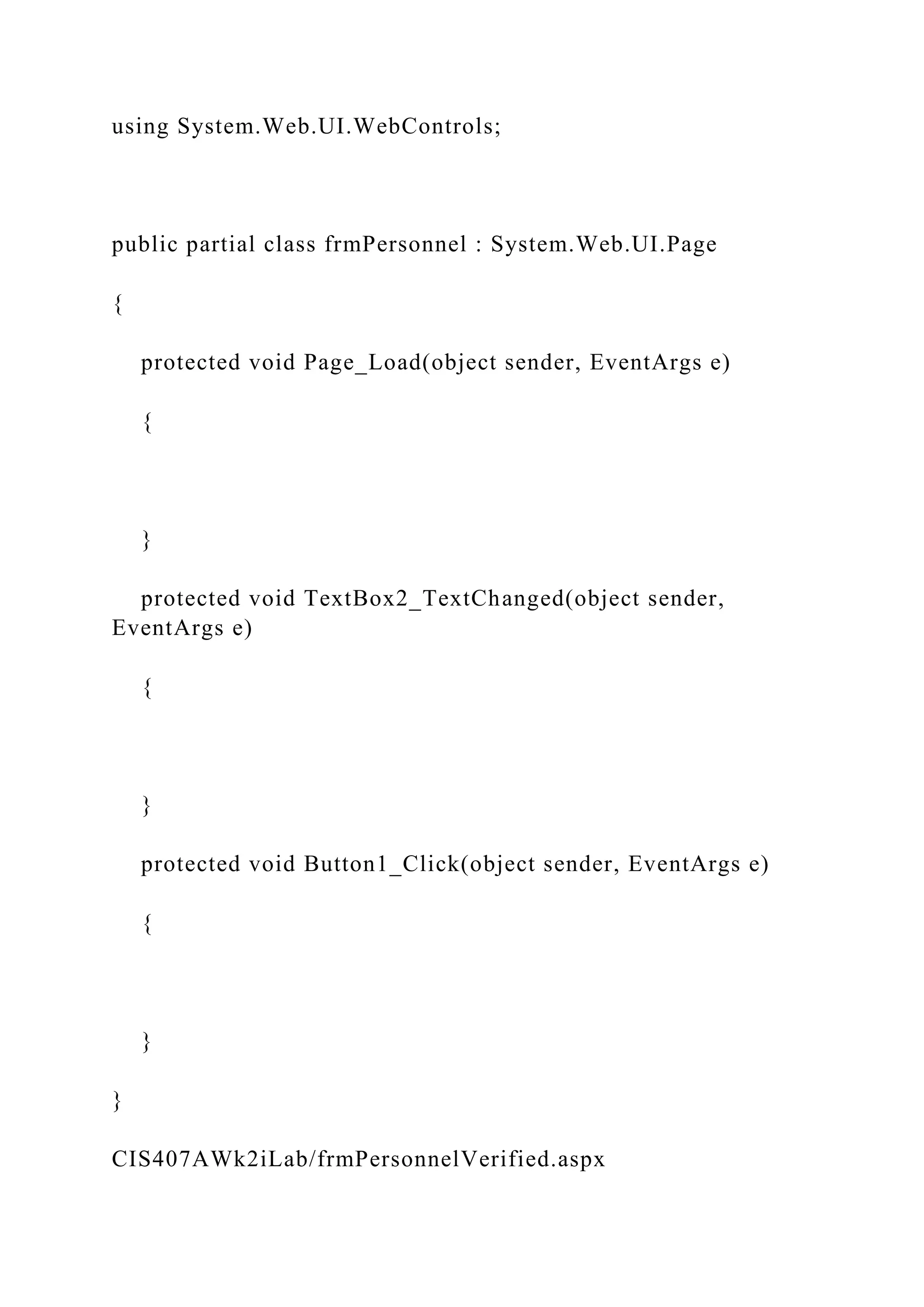 using System.Web.UI.WebControls;
public partial class frmPersonnel : System.Web.UI.Page
{
protected void Page_Load(object sender, EventArgs e)
{
}
protected void TextBox2_TextChanged(object sender,
EventArgs e)
{
}
protected void Button1_Click(object sender, EventArgs e)
{
}
}
CIS407AWk2iLab/frmPersonnelVerified.aspx
 