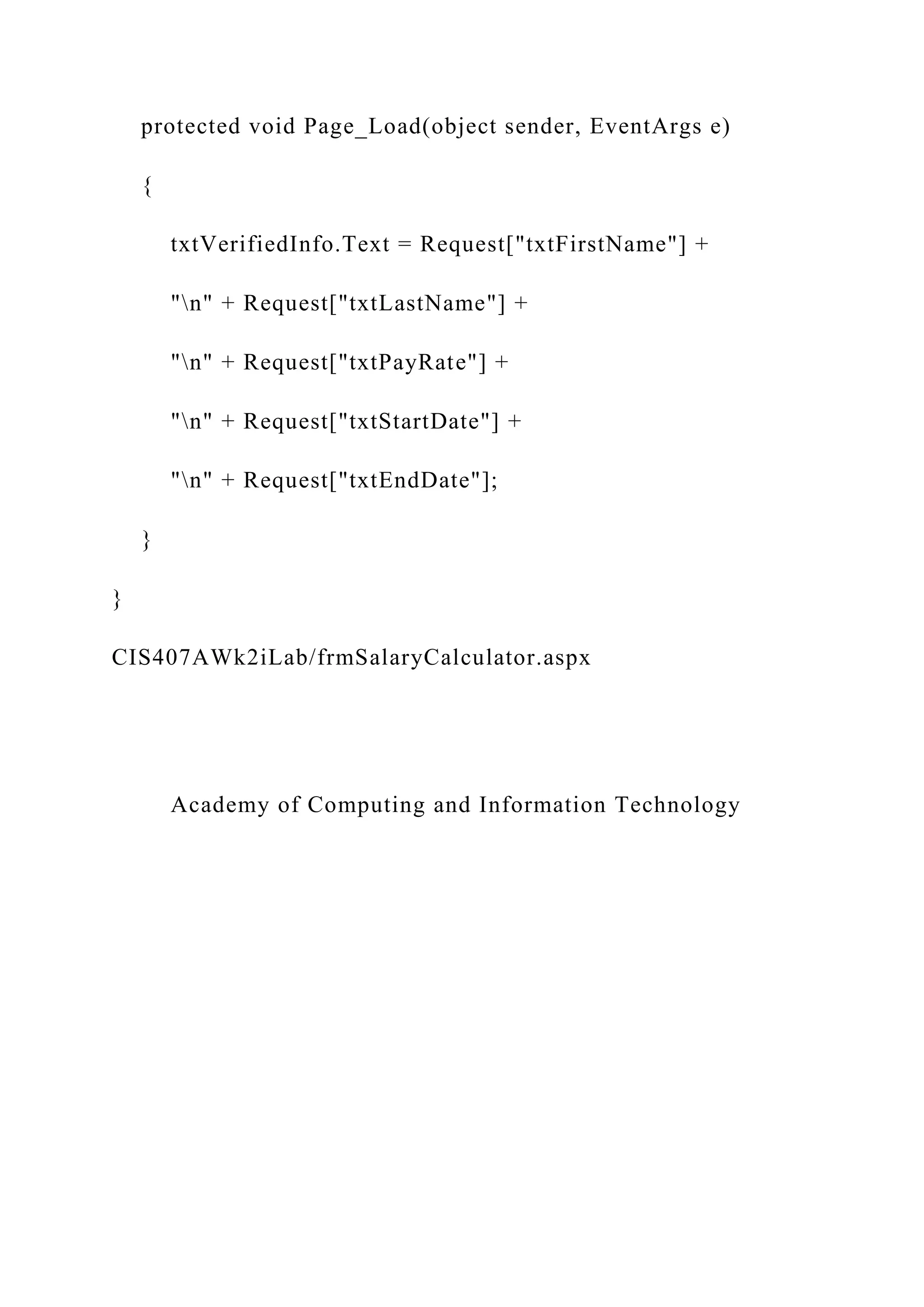 protected void Page_Load(object sender, EventArgs e)
{
txtVerifiedInfo.Text = Request["txtFirstName"] +
"n" + Request["txtLastName"] +
"n" + Request["txtPayRate"] +
"n" + Request["txtStartDate"] +
"n" + Request["txtEndDate"];
}
}
CIS407AWk2iLab/frmSalaryCalculator.aspx
Academy of Computing and Information Technology
 