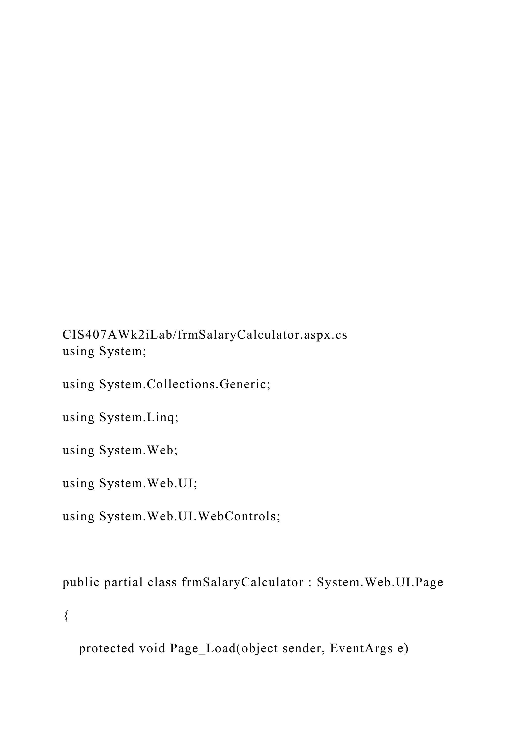 CIS407AWk2iLab/frmSalaryCalculator.aspx.cs
using System;
using System.Collections.Generic;
using System.Linq;
using System.Web;
using System.Web.UI;
using System.Web.UI.WebControls;
public partial class frmSalaryCalculator : System.Web.UI.Page
{
protected void Page_Load(object sender, EventArgs e)
 
