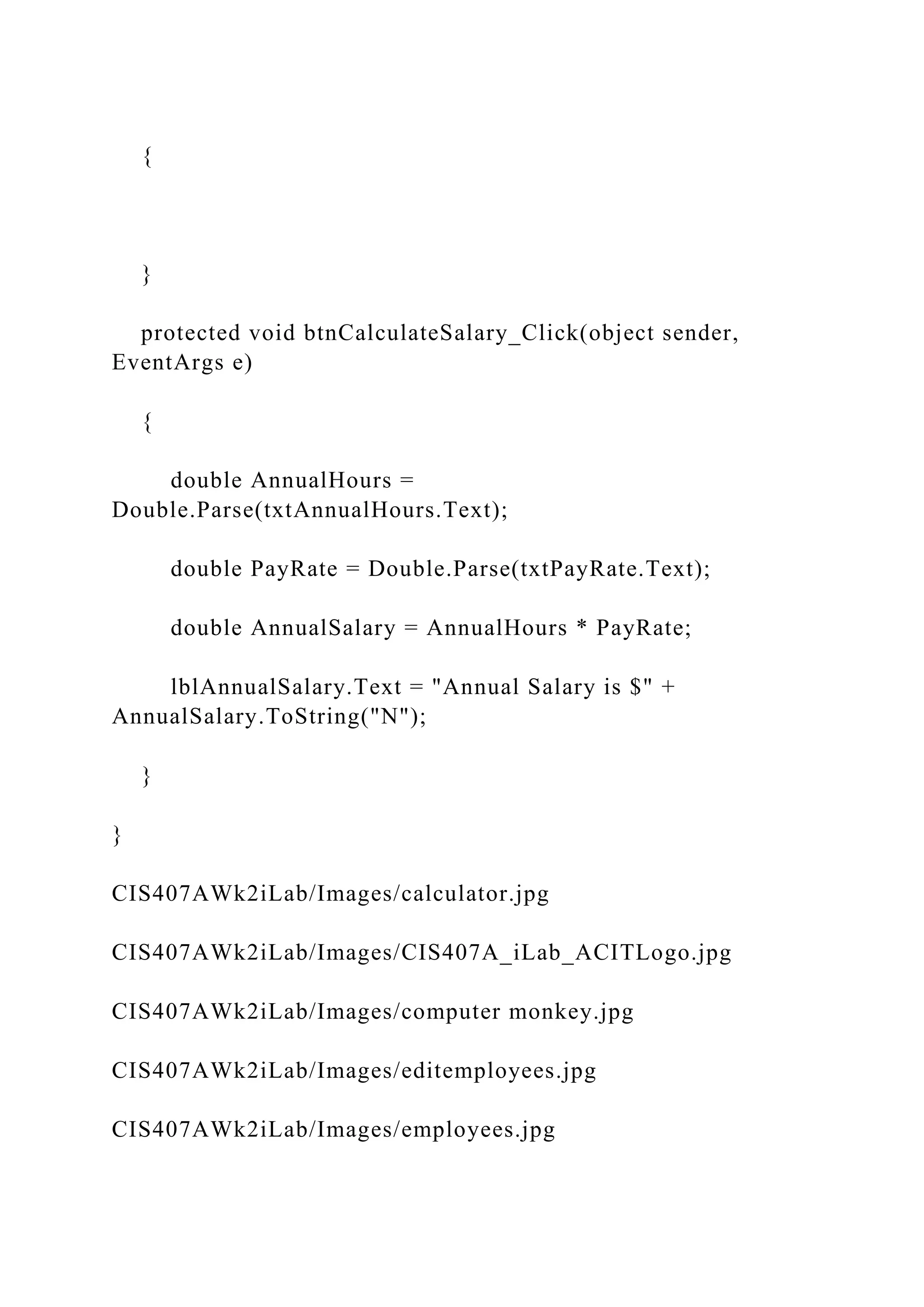 {
}
protected void btnCalculateSalary_Click(object sender,
EventArgs e)
{
double AnnualHours =
Double.Parse(txtAnnualHours.Text);
double PayRate = Double.Parse(txtPayRate.Text);
double AnnualSalary = AnnualHours * PayRate;
lblAnnualSalary.Text = "Annual Salary is $" +
AnnualSalary.ToString("N");
}
}
CIS407AWk2iLab/Images/calculator.jpg
CIS407AWk2iLab/Images/CIS407A_iLab_ACITLogo.jpg
CIS407AWk2iLab/Images/computer monkey.jpg
CIS407AWk2iLab/Images/editemployees.jpg
CIS407AWk2iLab/Images/employees.jpg
 