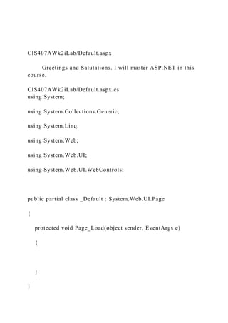 CIS407AWk2iLab/Default.aspx
Greetings and Salutations. I will master ASP.NET in this
course.
CIS407AWk2iLab/Default.aspx.cs
using System;
using System.Collections.Generic;
using System.Linq;
using System.Web;
using System.Web.UI;
using System.Web.UI.WebControls;
public partial class _Default : System.Web.UI.Page
{
protected void Page_Load(object sender, EventArgs e)
{
}
}
 